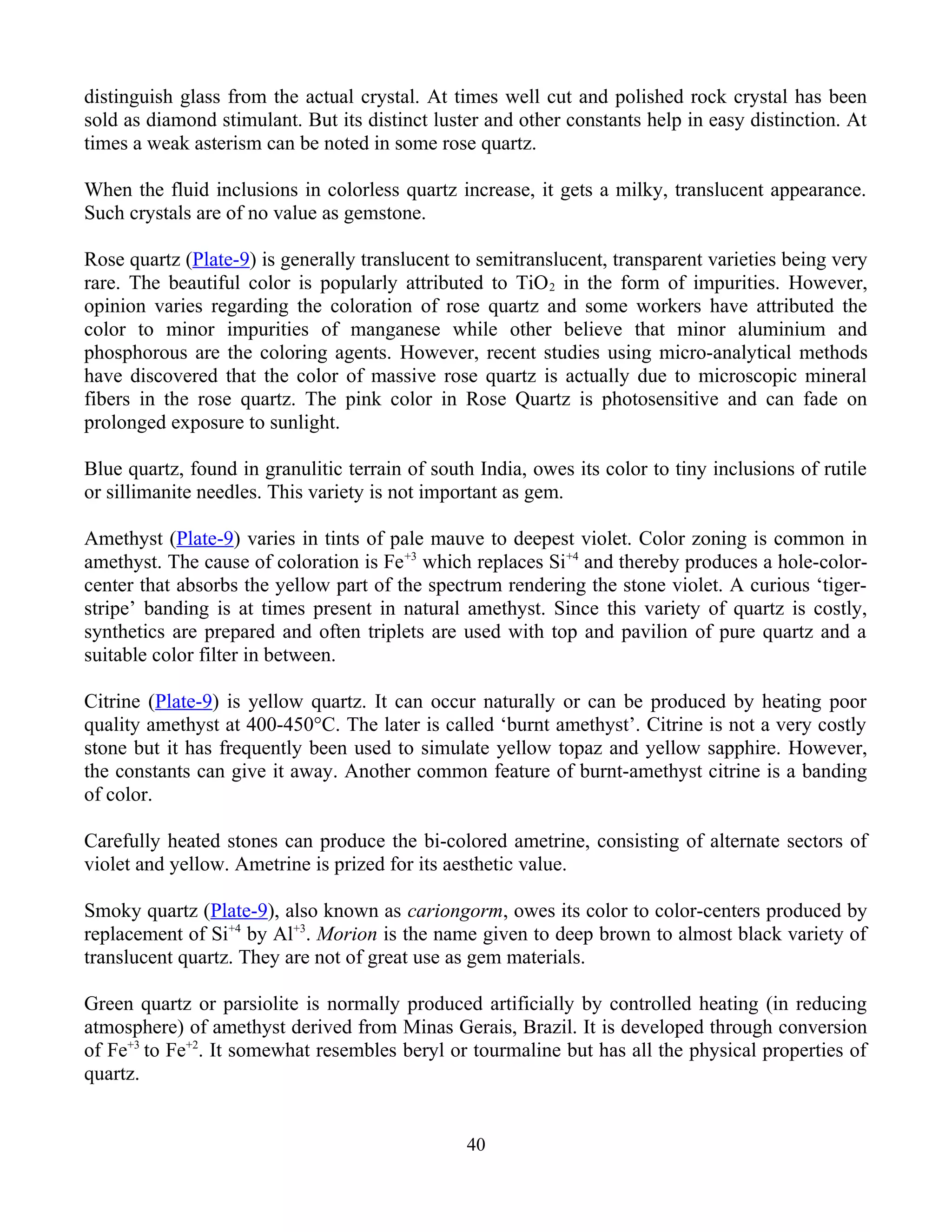distinguish glass from the actual crystal. At times well cut and polished rock crystal has been
sold as diamond stimulant. But its distinct luster and other constants help in easy distinction. At
times a weak asterism can be noted in some rose quartz.
When the fluid inclusions in colorless quartz increase, it gets a milky, translucent appearance.
Such crystals are of no value as gemstone.
Rose quartz (Plate-9) is generally translucent to semitranslucent, transparent varieties being very
rare. The beautiful color is popularly attributed to TiO2 in the form of impurities. However,
opinion varies regarding the coloration of rose quartz and some workers have attributed the
color to minor impurities of manganese while other believe that minor aluminium and
phosphorous are the coloring agents. However, recent studies using micro-analytical methods
have discovered that the color of massive rose quartz is actually due to microscopic mineral
fibers in the rose quartz. The pink color in Rose Quartz is photosensitive and can fade on
prolonged exposure to sunlight.
Blue quartz, found in granulitic terrain of south India, owes its color to tiny inclusions of rutile
or sillimanite needles. This variety is not important as gem.
Amethyst (Plate-9) varies in tints of pale mauve to deepest violet. Color zoning is common in
amethyst. The cause of coloration is Fe+3
which replaces Si+4
and thereby produces a hole-color-
center that absorbs the yellow part of the spectrum rendering the stone violet. A curious ‘tiger-
stripe’ banding is at times present in natural amethyst. Since this variety of quartz is costly,
synthetics are prepared and often triplets are used with top and pavilion of pure quartz and a
suitable color filter in between.
Citrine (Plate-9) is yellow quartz. It can occur naturally or can be produced by heating poor
quality amethyst at 400-450°C. The later is called ‘burnt amethyst’. Citrine is not a very costly
stone but it has frequently been used to simulate yellow topaz and yellow sapphire. However,
the constants can give it away. Another common feature of burnt-amethyst citrine is a banding
of color.
Carefully heated stones can produce the bi-colored ametrine, consisting of alternate sectors of
violet and yellow. Ametrine is prized for its aesthetic value.
Smoky quartz (Plate-9), also known as cariongorm, owes its color to color-centers produced by
replacement of Si+4
by Al+3
. Morion is the name given to deep brown to almost black variety of
translucent quartz. They are not of great use as gem materials.
Green quartz or parsiolite is normally produced artificially by controlled heating (in reducing
atmosphere) of amethyst derived from Minas Gerais, Brazil. It is developed through conversion
of Fe+3
to Fe+2
. It somewhat resembles beryl or tourmaline but has all the physical properties of
quartz.
40
 