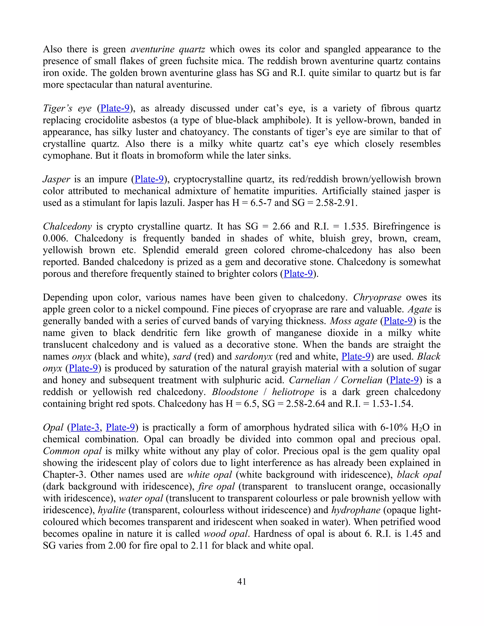 Also there is green aventurine quartz which owes its color and spangled appearance to the
presence of small flakes of green fuchsite mica. The reddish brown aventurine quartz contains
iron oxide. The golden brown aventurine glass has SG and R.I. quite similar to quartz but is far
more spectacular than natural aventurine.
Tiger’s eye (Plate-9), as already discussed under cat’s eye, is a variety of fibrous quartz
replacing crocidolite asbestos (a type of blue-black amphibole). It is yellow-brown, banded in
appearance, has silky luster and chatoyancy. The constants of tiger’s eye are similar to that of
crystalline quartz. Also there is a milky white quartz cat’s eye which closely resembles
cymophane. But it floats in bromoform while the later sinks.
Jasper is an impure (Plate-9), cryptocrystalline quartz, its red/reddish brown/yellowish brown
color attributed to mechanical admixture of hematite impurities. Artificially stained jasper is
used as a stimulant for lapis lazuli. Jasper has H = 6.5-7 and SG = 2.58-2.91.
Chalcedony is crypto crystalline quartz. It has SG = 2.66 and R.I. = 1.535. Birefringence is
0.006. Chalcedony is frequently banded in shades of white, bluish grey, brown, cream,
yellowish brown etc. Splendid emerald green colored chrome-chalcedony has also been
reported. Banded chalcedony is prized as a gem and decorative stone. Chalcedony is somewhat
porous and therefore frequently stained to brighter colors (Plate-9).
Depending upon color, various names have been given to chalcedony. Chryoprase owes its
apple green color to a nickel compound. Fine pieces of cryoprase are rare and valuable. Agate is
generally banded with a series of curved bands of varying thickness. Moss agate (Plate-9) is the
name given to black dendritic fern like growth of manganese dioxide in a milky white
translucent chalcedony and is valued as a decorative stone. When the bands are straight the
names onyx (black and white), sard (red) and sardonyx (red and white, Plate-9) are used. Black
onyx (Plate-9) is produced by saturation of the natural grayish material with a solution of sugar
and honey and subsequent treatment with sulphuric acid. Carnelian / Cornelian (Plate-9) is a
reddish or yellowish red chalcedony. Bloodstone / heliotrope is a dark green chalcedony
containing bright red spots. Chalcedony has H = 6.5, SG = 2.58-2.64 and R.I. = 1.53-1.54.
Opal (Plate-3, Plate-9) is practically a form of amorphous hydrated silica with 6-10% H2O in
chemical combination. Opal can broadly be divided into common opal and precious opal.
Common opal is milky white without any play of color. Precious opal is the gem quality opal
showing the iridescent play of colors due to light interference as has already been explained in
Chapter-3. Other names used are white opal (white background with iridescence), black opal
(dark background with iridescence), fire opal (transparent to translucent orange, occasionally
with iridescence), water opal (translucent to transparent colourless or pale brownish yellow with
iridescence), hyalite (transparent, colourless without iridescence) and hydrophane (opaque light-
coloured which becomes transparent and iridescent when soaked in water). When petrified wood
becomes opaline in nature it is called wood opal. Hardness of opal is about 6. R.I. is 1.45 and
SG varies from 2.00 for fire opal to 2.11 for black and white opal.
41
 