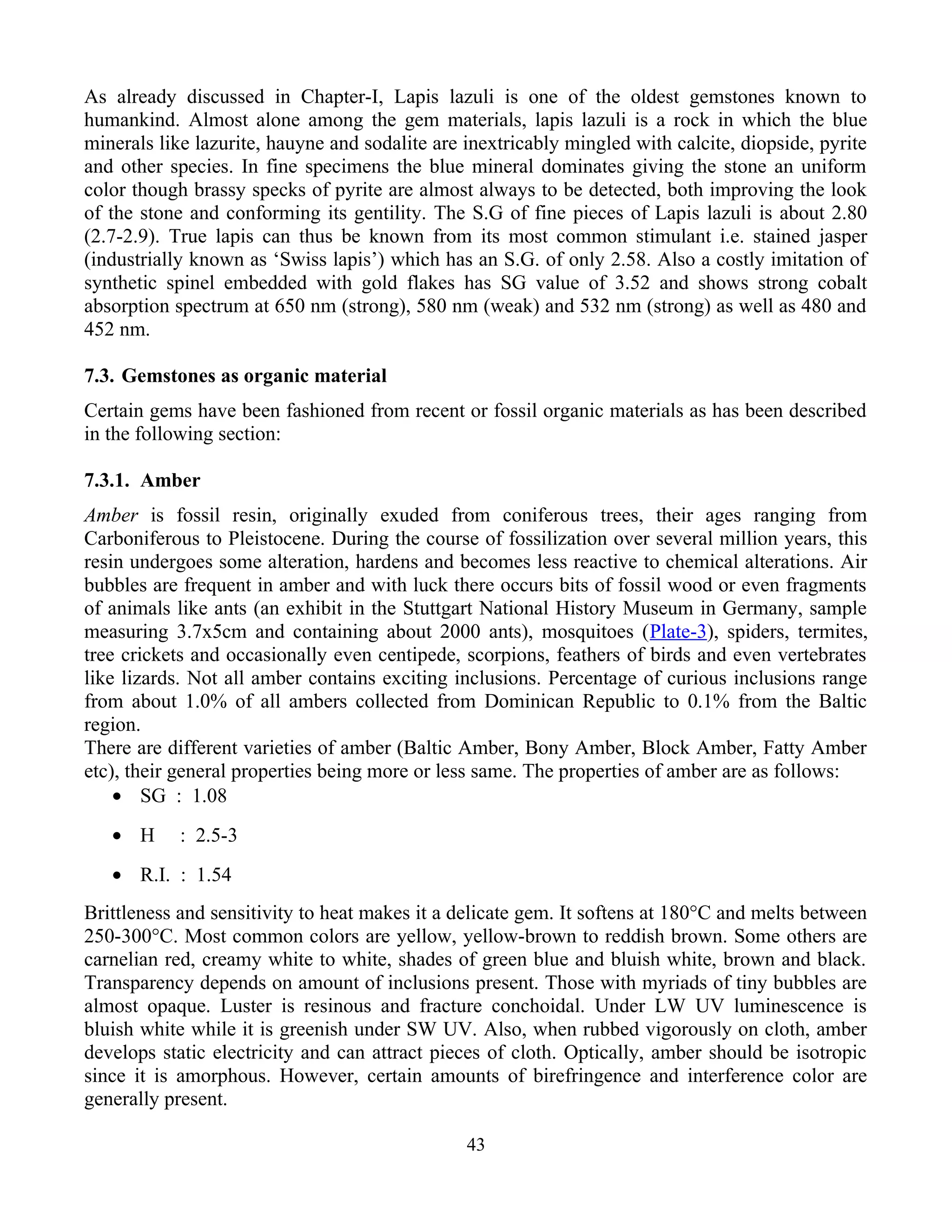 As already discussed in Chapter-I, Lapis lazuli is one of the oldest gemstones known to
humankind. Almost alone among the gem materials, lapis lazuli is a rock in which the blue
minerals like lazurite, hauyne and sodalite are inextricably mingled with calcite, diopside, pyrite
and other species. In fine specimens the blue mineral dominates giving the stone an uniform
color though brassy specks of pyrite are almost always to be detected, both improving the look
of the stone and conforming its gentility. The S.G of fine pieces of Lapis lazuli is about 2.80
(2.7-2.9). True lapis can thus be known from its most common stimulant i.e. stained jasper
(industrially known as ‘Swiss lapis’) which has an S.G. of only 2.58. Also a costly imitation of
synthetic spinel embedded with gold flakes has SG value of 3.52 and shows strong cobalt
absorption spectrum at 650 nm (strong), 580 nm (weak) and 532 nm (strong) as well as 480 and
452 nm.
7.3. Gemstones as organic material
Certain gems have been fashioned from recent or fossil organic materials as has been described
in the following section:
7.3.1. Amber
Amber is fossil resin, originally exuded from coniferous trees, their ages ranging from
Carboniferous to Pleistocene. During the course of fossilization over several million years, this
resin undergoes some alteration, hardens and becomes less reactive to chemical alterations. Air
bubbles are frequent in amber and with luck there occurs bits of fossil wood or even fragments
of animals like ants (an exhibit in the Stuttgart National History Museum in Germany, sample
measuring 3.7x5cm and containing about 2000 ants), mosquitoes (Plate-3), spiders, termites,
tree crickets and occasionally even centipede, scorpions, feathers of birds and even vertebrates
like lizards. Not all amber contains exciting inclusions. Percentage of curious inclusions range
from about 1.0% of all ambers collected from Dominican Republic to 0.1% from the Baltic
region.
There are different varieties of amber (Baltic Amber, Bony Amber, Block Amber, Fatty Amber
etc), their general properties being more or less same. The properties of amber are as follows:
• SG : 1.08
• H : 2.5-3
• R.I. : 1.54
Brittleness and sensitivity to heat makes it a delicate gem. It softens at 180°C and melts between
250-300°C. Most common colors are yellow, yellow-brown to reddish brown. Some others are
carnelian red, creamy white to white, shades of green blue and bluish white, brown and black.
Transparency depends on amount of inclusions present. Those with myriads of tiny bubbles are
almost opaque. Luster is resinous and fracture conchoidal. Under LW UV luminescence is
bluish white while it is greenish under SW UV. Also, when rubbed vigorously on cloth, amber
develops static electricity and can attract pieces of cloth. Optically, amber should be isotropic
since it is amorphous. However, certain amounts of birefringence and interference color are
generally present.
43
 