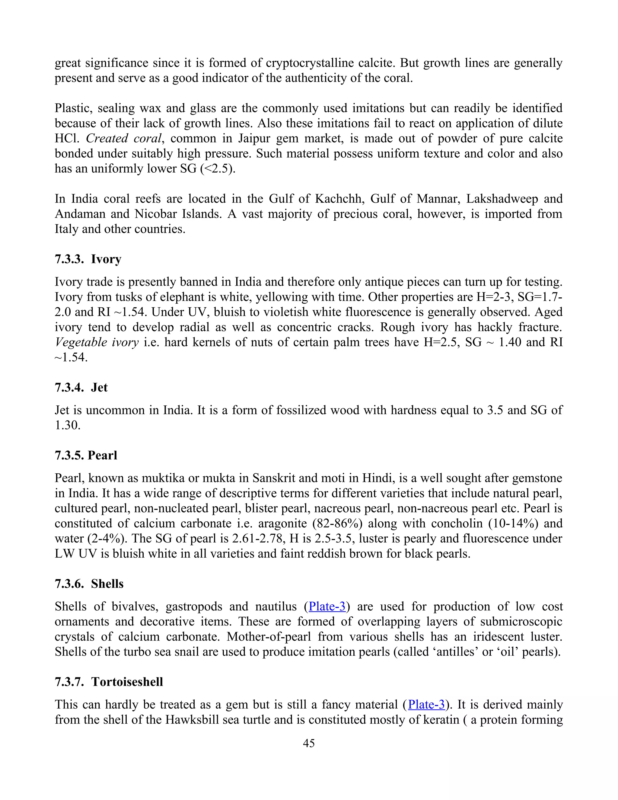 great significance since it is formed of cryptocrystalline calcite. But growth lines are generally
present and serve as a good indicator of the authenticity of the coral.
Plastic, sealing wax and glass are the commonly used imitations but can readily be identified
because of their lack of growth lines. Also these imitations fail to react on application of dilute
HCl. Created coral, common in Jaipur gem market, is made out of powder of pure calcite
bonded under suitably high pressure. Such material possess uniform texture and color and also
has an uniformly lower SG (<2.5).
In India coral reefs are located in the Gulf of Kachchh, Gulf of Mannar, Lakshadweep and
Andaman and Nicobar Islands. A vast majority of precious coral, however, is imported from
Italy and other countries.
7.3.3. Ivory
Ivory trade is presently banned in India and therefore only antique pieces can turn up for testing.
Ivory from tusks of elephant is white, yellowing with time. Other properties are H=2-3, SG=1.7-
2.0 and RI ~1.54. Under UV, bluish to violetish white fluorescence is generally observed. Aged
ivory tend to develop radial as well as concentric cracks. Rough ivory has hackly fracture.
Vegetable ivory i.e. hard kernels of nuts of certain palm trees have H=2.5, SG ~ 1.40 and RI
~1.54.
7.3.4. Jet
Jet is uncommon in India. It is a form of fossilized wood with hardness equal to 3.5 and SG of
1.30.
7.3.5. Pearl
Pearl, known as muktika or mukta in Sanskrit and moti in Hindi, is a well sought after gemstone
in India. It has a wide range of descriptive terms for different varieties that include natural pearl,
cultured pearl, non-nucleated pearl, blister pearl, nacreous pearl, non-nacreous pearl etc. Pearl is
constituted of calcium carbonate i.e. aragonite (82-86%) along with concholin (10-14%) and
water (2-4%). The SG of pearl is 2.61-2.78, H is 2.5-3.5, luster is pearly and fluorescence under
LW UV is bluish white in all varieties and faint reddish brown for black pearls.
7.3.6. Shells
Shells of bivalves, gastropods and nautilus (Plate-3) are used for production of low cost
ornaments and decorative items. These are formed of overlapping layers of submicroscopic
crystals of calcium carbonate. Mother-of-pearl from various shells has an iridescent luster.
Shells of the turbo sea snail are used to produce imitation pearls (called ‘antilles’ or ‘oil’ pearls).
7.3.7. Tortoiseshell
This can hardly be treated as a gem but is still a fancy material (Plate-3). It is derived mainly
from the shell of the Hawksbill sea turtle and is constituted mostly of keratin ( a protein forming
45
 