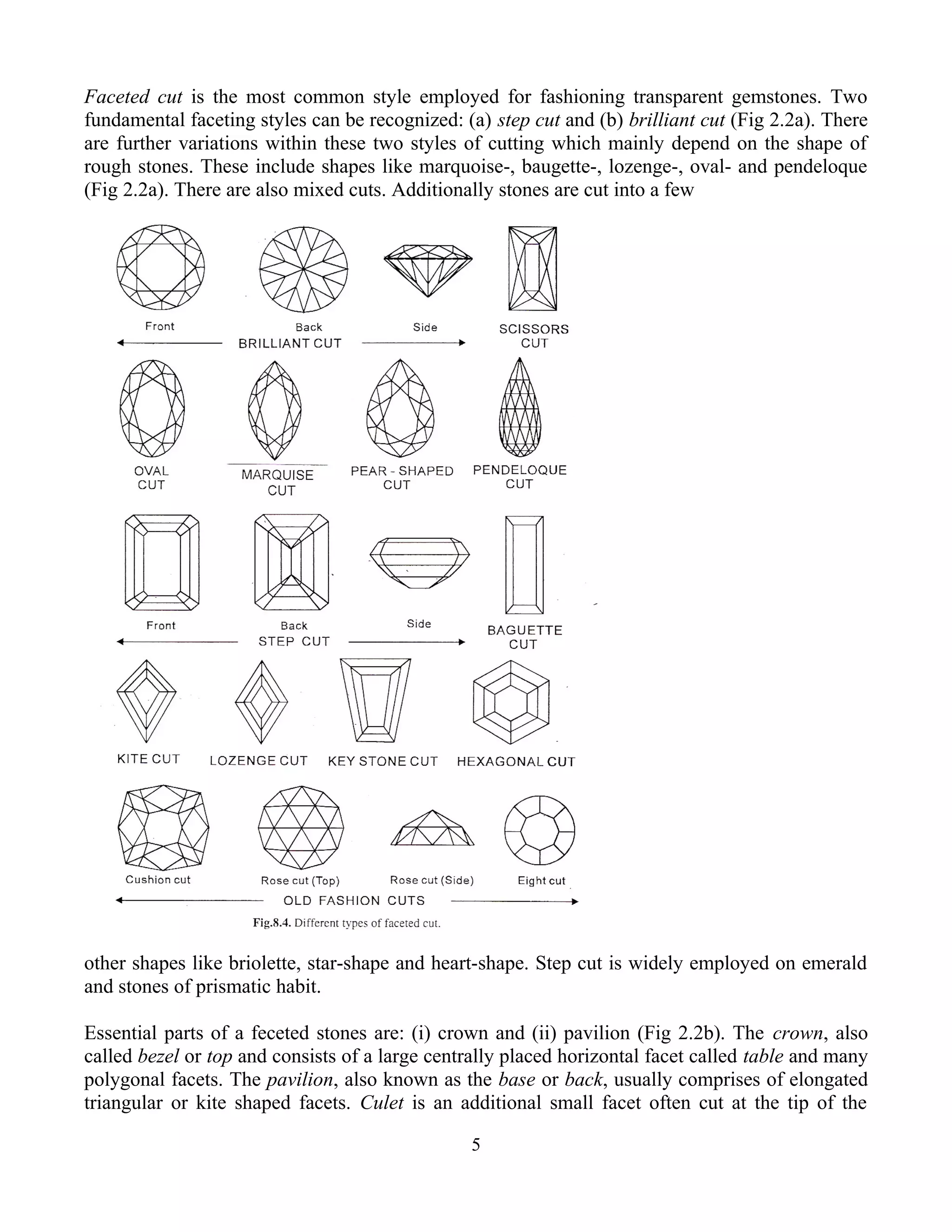 Faceted cut is the most common style employed for fashioning transparent gemstones. Two
fundamental faceting styles can be recognized: (a) step cut and (b) brilliant cut (Fig 2.2a). There
are further variations within these two styles of cutting which mainly depend on the shape of
rough stones. These include shapes like marquoise-, baugette-, lozenge-, oval- and pendeloque
(Fig 2.2a). There are also mixed cuts. Additionally stones are cut into a few
other shapes like briolette, star-shape and heart-shape. Step cut is widely employed on emerald
and stones of prismatic habit.
Essential parts of a feceted stones are: (i) crown and (ii) pavilion (Fig 2.2b). The crown, also
called bezel or top and consists of a large centrally placed horizontal facet called table and many
polygonal facets. The pavilion, also known as the base or back, usually comprises of elongated
triangular or kite shaped facets. Culet is an additional small facet often cut at the tip of the
5
 