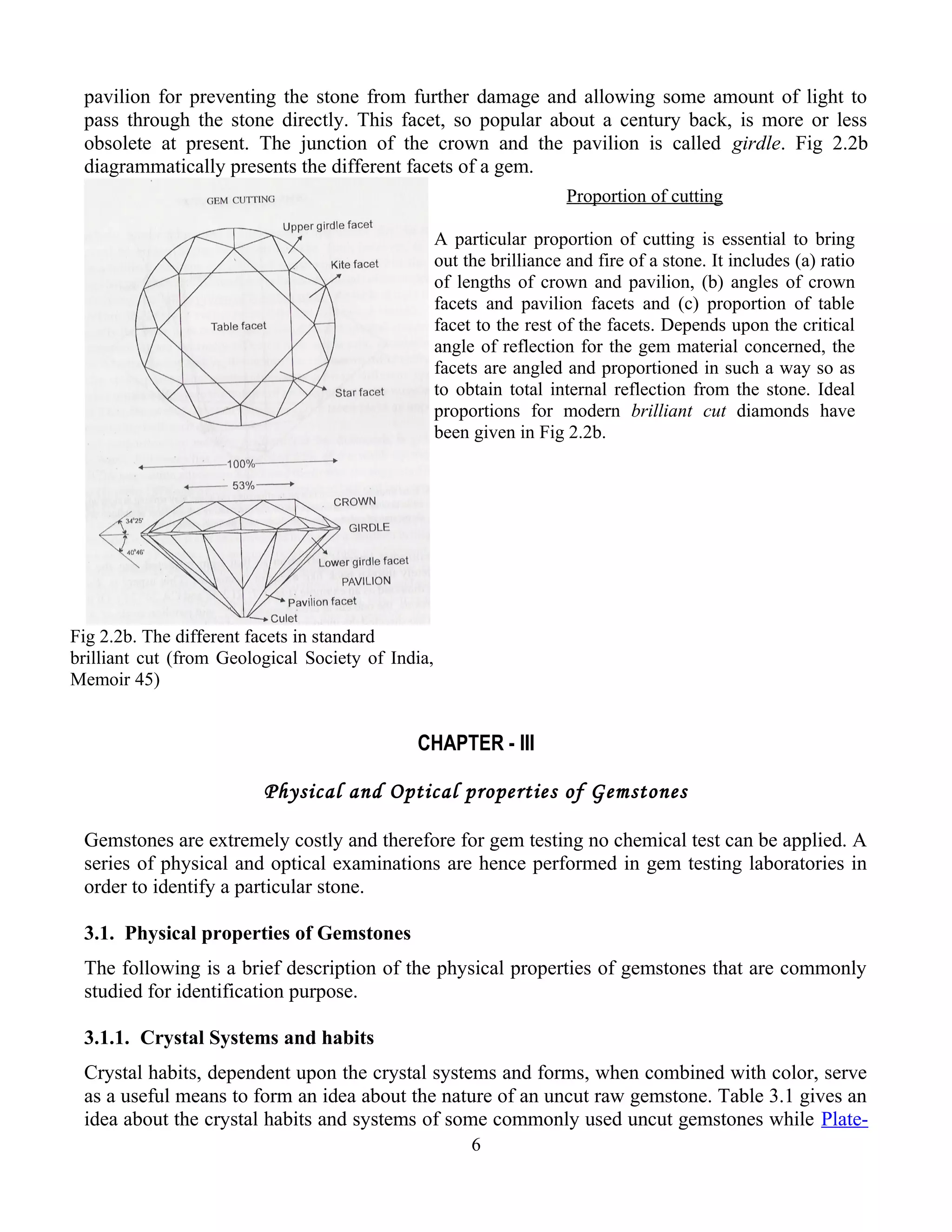 pavilion for preventing the stone from further damage and allowing some amount of light to
pass through the stone directly. This facet, so popular about a century back, is more or less
obsolete at present. The junction of the crown and the pavilion is called girdle. Fig 2.2b
diagrammatically presents the different facets of a gem.
CHAPTER - III
Physical and Optical properties of Gemstones
Gemstones are extremely costly and therefore for gem testing no chemical test can be applied. A
series of physical and optical examinations are hence performed in gem testing laboratories in
order to identify a particular stone.
3.1. Physical properties of Gemstones
The following is a brief description of the physical properties of gemstones that are commonly
studied for identification purpose.
3.1.1. Crystal Systems and habits
Crystal habits, dependent upon the crystal systems and forms, when combined with color, serve
as a useful means to form an idea about the nature of an uncut raw gemstone. Table 3.1 gives an
idea about the crystal habits and systems of some commonly used uncut gemstones while Plate-
6
Fig 2.2b. The different facets in standard
brilliant cut (from Geological Society of India,
Memoir 45)
Proportion of cutting
A particular proportion of cutting is essential to bring
out the brilliance and fire of a stone. It includes (a) ratio
of lengths of crown and pavilion, (b) angles of crown
facets and pavilion facets and (c) proportion of table
facet to the rest of the facets. Depends upon the critical
angle of reflection for the gem material concerned, the
facets are angled and proportioned in such a way so as
to obtain total internal reflection from the stone. Ideal
proportions for modern brilliant cut diamonds have
been given in Fig 2.2b.
 
