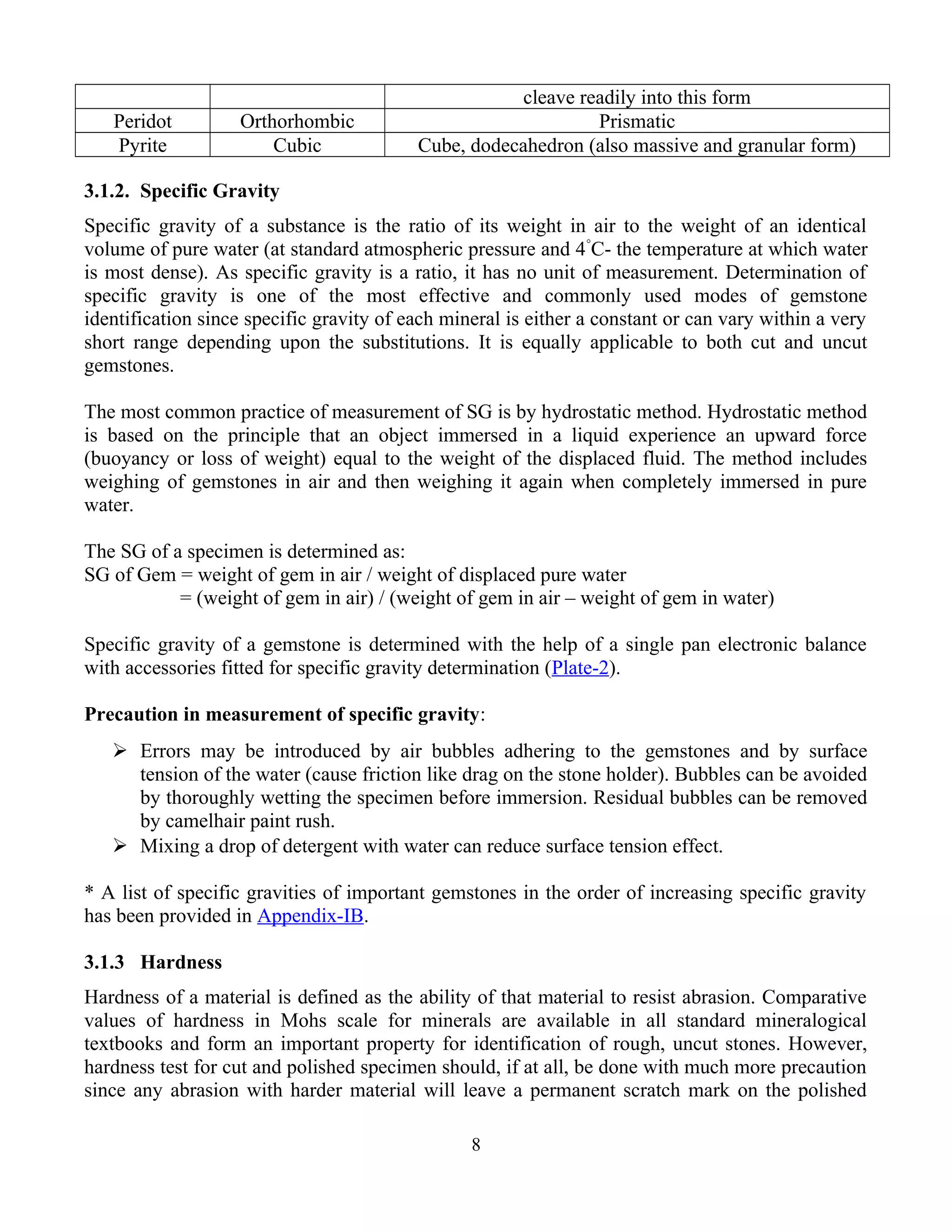 cleave readily into this form
Peridot Orthorhombic Prismatic
Pyrite Cubic Cube, dodecahedron (also massive and granular form)
3.1.2. Specific Gravity
Specific gravity of a substance is the ratio of its weight in air to the weight of an identical
volume of pure water (at standard atmospheric pressure and 4°
C- the temperature at which water
is most dense). As specific gravity is a ratio, it has no unit of measurement. Determination of
specific gravity is one of the most effective and commonly used modes of gemstone
identification since specific gravity of each mineral is either a constant or can vary within a very
short range depending upon the substitutions. It is equally applicable to both cut and uncut
gemstones.
The most common practice of measurement of SG is by hydrostatic method. Hydrostatic method
is based on the principle that an object immersed in a liquid experience an upward force
(buoyancy or loss of weight) equal to the weight of the displaced fluid. The method includes
weighing of gemstones in air and then weighing it again when completely immersed in pure
water.
The SG of a specimen is determined as:
SG of Gem = weight of gem in air / weight of displaced pure water
= (weight of gem in air) / (weight of gem in air – weight of gem in water)
Specific gravity of a gemstone is determined with the help of a single pan electronic balance
with accessories fitted for specific gravity determination (Plate-2).
Precaution in measurement of specific gravity:
 Errors may be introduced by air bubbles adhering to the gemstones and by surface
tension of the water (cause friction like drag on the stone holder). Bubbles can be avoided
by thoroughly wetting the specimen before immersion. Residual bubbles can be removed
by camelhair paint rush.
 Mixing a drop of detergent with water can reduce surface tension effect.
* A list of specific gravities of important gemstones in the order of increasing specific gravity
has been provided in Appendix-IB.
3.1.3 Hardness
Hardness of a material is defined as the ability of that material to resist abrasion. Comparative
values of hardness in Mohs scale for minerals are available in all standard mineralogical
textbooks and form an important property for identification of rough, uncut stones. However,
hardness test for cut and polished specimen should, if at all, be done with much more precaution
since any abrasion with harder material will leave a permanent scratch mark on the polished
8
 