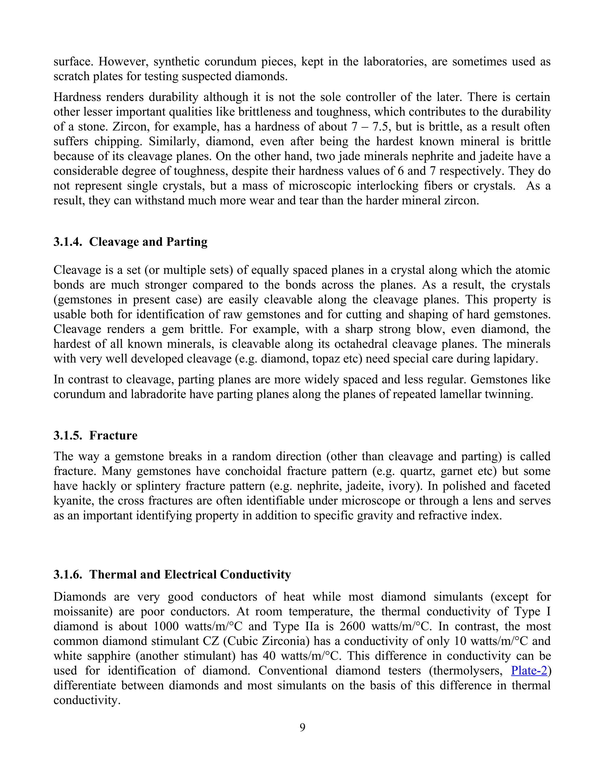 surface. However, synthetic corundum pieces, kept in the laboratories, are sometimes used as
scratch plates for testing suspected diamonds.
Hardness renders durability although it is not the sole controller of the later. There is certain
other lesser important qualities like brittleness and toughness, which contributes to the durability
of a stone. Zircon, for example, has a hardness of about 7 – 7.5, but is brittle, as a result often
suffers chipping. Similarly, diamond, even after being the hardest known mineral is brittle
because of its cleavage planes. On the other hand, two jade minerals nephrite and jadeite have a
considerable degree of toughness, despite their hardness values of 6 and 7 respectively. They do
not represent single crystals, but a mass of microscopic interlocking fibers or crystals. As a
result, they can withstand much more wear and tear than the harder mineral zircon.
3.1.4. Cleavage and Parting
Cleavage is a set (or multiple sets) of equally spaced planes in a crystal along which the atomic
bonds are much stronger compared to the bonds across the planes. As a result, the crystals
(gemstones in present case) are easily cleavable along the cleavage planes. This property is
usable both for identification of raw gemstones and for cutting and shaping of hard gemstones.
Cleavage renders a gem brittle. For example, with a sharp strong blow, even diamond, the
hardest of all known minerals, is cleavable along its octahedral cleavage planes. The minerals
with very well developed cleavage (e.g. diamond, topaz etc) need special care during lapidary.
In contrast to cleavage, parting planes are more widely spaced and less regular. Gemstones like
corundum and labradorite have parting planes along the planes of repeated lamellar twinning.
3.1.5. Fracture
The way a gemstone breaks in a random direction (other than cleavage and parting) is called
fracture. Many gemstones have conchoidal fracture pattern (e.g. quartz, garnet etc) but some
have hackly or splintery fracture pattern (e.g. nephrite, jadeite, ivory). In polished and faceted
kyanite, the cross fractures are often identifiable under microscope or through a lens and serves
as an important identifying property in addition to specific gravity and refractive index.
3.1.6. Thermal and Electrical Conductivity
Diamonds are very good conductors of heat while most diamond simulants (except for
moissanite) are poor conductors. At room temperature, the thermal conductivity of Type I
diamond is about 1000 watts/m/°C and Type IIa is 2600 watts/m/°C. In contrast, the most
common diamond stimulant CZ (Cubic Zirconia) has a conductivity of only 10 watts/m/°C and
white sapphire (another stimulant) has 40 watts/m/°C. This difference in conductivity can be
used for identification of diamond. Conventional diamond testers (thermolysers, Plate-2)
differentiate between diamonds and most simulants on the basis of this difference in thermal
conductivity.
9
 