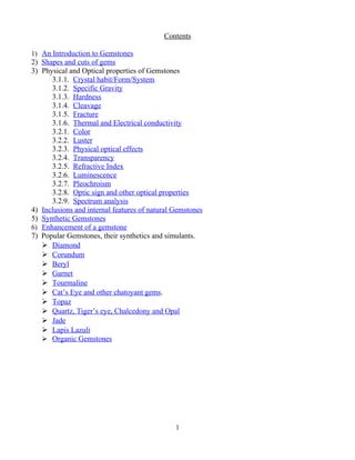 Contents
1) An Introduction to Gemstones
2) Shapes and cuts of gems
3) Physical and Optical properties of Gemstones
3.1.1. Crystal habit/Form/System
3.1.2. Specific Gravity
3.1.3. Hardness
3.1.4. Cleavage
3.1.5. Fracture
3.1.6. Thermal and Electrical conductivity
3.2.1. Color
3.2.2. Luster
3.2.3. Physical optical effects
3.2.4. Transparency
3.2.5. Refractive Index
3.2.6. Luminescence
3.2.7. Pleochroism
3.2.8. Optic sign and other optical properties
3.2.9. Spectrum analysis
4) Inclusions and internal features of natural Gemstones
5) Synthetic Gemstones
6) Enhancement of a gemstone
7) Popular Gemstones, their synthetics and simulants.
 Diamond
 Corundum
 Beryl
 Garnet
 Tourmaline
 Cat’s Eye and other chatoyant gems.
 Topaz
 Quartz, Tiger’s eye, Chalcedony and Opal
 Jade
 Lapis Lazuli
 Organic Gemstones
1
 