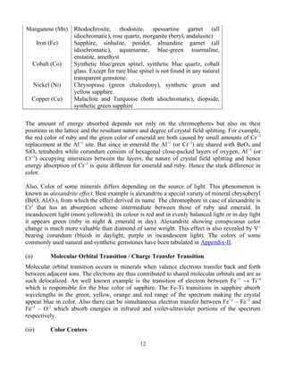 Manganese (Mn) Rhodochrosite, rhodonite, spessartine garnet (all
idiochromatic), rose quartz, morganite (beryl, andalusite)
Iron (Fe) Sapphire, sinhalite, peridot, almandine garnet (all
idiochromatic), aquamarine, blue-green tourmaline,
enstatite, amethyst
Cobalt (Co) Synthetic blue/green spinel, synthetic blue quartz, cobalt
glass. Except for rare blue spinel is not found in any natural
transparent gemstone.
Nickel (Ni) Chrysoprase (green chalcedony), synthetic green and
yellow sapphire.
Copper (Cu) Malachite and Turquoise (both idiochromatic), diopside,
synthetic green sapphire
The amount of energy absorbed depends not only on the chromophores but also on their
positions in the lattice and the resultant nature and degree of crystal field splitting. For example,
the red color of ruby and the green color of emerald are both caused by small amounts of Cr+3
replacement at the Al+3
site. But since in emerald the Al+3
(or Cr+3
) are shared with BeO4 and
SiO4 tetrahedra while corundum consists of hexagonal close-packed layers of oxygen, Al+3
(or
Cr+3
) occupying interstices between the layers, the nature of crystal field splitting and hence
energy absorption of Cr+3
is quite different for emerald and ruby. Hence the stark difference in
color.
Also, Color of some minerals differs depending on the source of light. This phenomenon is
known as alexandrite effect. Best example is alexandrite a special variety of mineral chrysoberyl
(BeO, Al2O3), from which the effect derived its name. The chromophore in case of alexandrite is
Cr3
that has an absorption scheme intermediate between those of ruby and emerald. In
incandescent light (more yellowish), its colour is red and in evenly balanced light or in day light
it appears green (ruby in night & emerald in day). Alexandrite showing conspicuous color
change is much more valuable than diamond of same weight. This effect is also revealed by V+
bearing corundum (bluish in daylight, purple in incandescent light). The colors of some
commonly used natural and synthetic gemstones have been tabulated in Appendix-II.
(ii) Molecular Orbital Transition / Charge Transfer Transition
Molecular orbital transition occurs in minerals when valence electrons transfer back and forth
between adjacent ions. The electrons are thus contributed to shared molecular orbitals and are as
such delocalized. An well known example is the transition of electron between Fe+2
→ Ti+4
which is responsible for the blue color of sapphire. The Fe-Ti transitions in sapphire absorb
wavelengths in the green, yellow, orange and red range of the spectrum making the crystal
appear blue in color. Also there can be simultaneous electron transfer between Fe+2
– Fe+3
and
Fe+3
– O-2
which absorb energies in infrared and violet-ultraviolet portions of the spectrum
respectively.
(iii) Color Centers
12
 