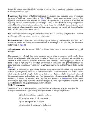 Under this category are classified a number of optical effects involving reflection, dispersion,
scattering, interference etc.
Iridescence: Interference of light in the interior of a mineral may produce a series of colors as
the angle of incidence changes (Opal in Plate-3). This is caused by the presence extremely thin
layers or regular structures beneath the surface of a gemstone (e.g. presence of millions of
regularly arranged submicroscopic spheres (equal sizes) of cristobalite or silica gel in precious
opal). These layers or structures act as diffraction gratings for white light, enhancing some color
and canceling others depending upon the interplanar spacing, wavelength of light, refractive
index of mineral and angle of incidence.
Opalescence: Sometimes irregular internal structures lead to scattering of light within a mineral
producing a milky appearance known as opalescence.
Labradorescence: Iridescence caused through light scattered by extremely fine (less than 1/10th
micron or thinner in width) exsolution lamellae in the range of An47 to An58 in labradorite
(labardorite in Plate-3).
Adularescence: Also known as ‘shiller’, a bluish sheen, seen in the moonstone variety of
feldspar.
Chatoyancy: In reflected light some minerals have a silky appearance which results from
closely packed parallel fibers (acicular growth) or from a parallel alignment of inclusions or
cavities. When a cabochon gemstone is cut from such a mineral / mineral aggregate, it shows a
band of light at right angles to the fibers or direction of inclusions. This property is known as
chatoyancy and is particularly impressive in cat’s eye, tiger’s eye and hawk’s eye (Cat’s Eye in
Plate-3).
Asterism: In some crystals, particularly those of hexagonal system, inclusions may be arranged
in three crystallographic directions at 120° to each other. A cabochon from such a stone shows
what might be called a triple chatoyancy, that is, one beam of light at each direction of
inclusions producing a six pointed star. This phenomenon, often encountered in star rubies and
sapphires, is termed as asterism (star ruby and star sapphire in Plate-3) and results from
scattering of light from inclusions of rutile arranged in three crystallographic directions. Star
diopside and some phlogopitic mica also show asterism.
3.2.4. Transparency
Transparency affects both beauty and value of a gem. Transparency depends mainly on the
clarity of the substance. Light passing through a mineral is always subjected to –
(a) Reflection of some part at the surface.
(b) Scattering by surface irregularities.
(c) Part absorption if it is colored
(d) Absorption & scattering by inclusions.
14
 