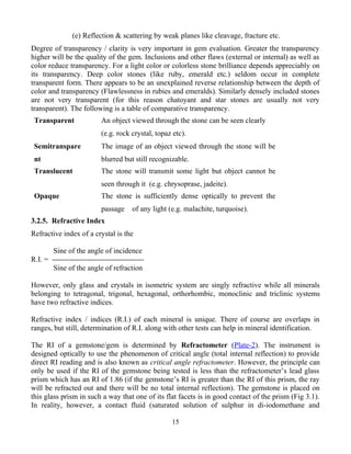 (e) Reflection & scattering by weak planes like cleavage, fracture etc.
Degree of transparency / clarity is very important in gem evaluation. Greater the transparency
higher will be the quality of the gem. Inclusions and other flaws (external or internal) as well as
color reduce transparency. For a light color or colorless stone brilliance depends appreciably on
its transparency. Deep color stones (like ruby, emerald etc.) seldom occur in complete
transparent form. There appears to be an unexplained reverse relationship between the depth of
color and transparency (Flawlessness in rubies and emeralds). Similarly densely included stones
are not very transparent (for this reason chatoyant and star stones are usually not very
transparent). The following is a table of comparative transparency.
Transparent An object viewed through the stone can be seen clearly
(e.g. rock crystal, topaz etc).
Semitranspare
nt
The image of an object viewed through the stone will be
blurred but still recognizable.
Translucent The stone will transmit some light but object cannot be
seen through it (e.g. chrysoprase, jadeite).
Opaque The stone is sufficiently dense optically to prevent the
passage of any light (e.g. malachite, turquoise).
3.2.5. Refractive Index
Refractive index of a crystal is the
Sine of the angle of incidence
R.I. = -------------------------------------
Sine of the angle of refraction
However, only glass and crystals in isometric system are singly refractive while all minerals
belonging to tetragonal, trigonal, hexagonal, orthorhombic, monoclinic and triclinic systems
have two refractive indices.
Refractive index / indices (R.I.) of each mineral is unique. There of course are overlaps in
ranges, but still, determination of R.I. along with other tests can help in mineral identification.
The RI of a gemstone/gem is determined by Refractometer (Plate-2). The instrument is
designed optically to use the phenomenon of critical angle (total internal reflection) to provide
direct RI reading and is also known as critical angle refractometer. However, the principle can
only be used if the RI of the gemstone being tested is less than the refractometer’s lead glass
prism which has an RI of 1.86 (if the gemstone’s RI is greater than the RI of this prism, the ray
will be refracted out and there will be no total internal reflection). The gemstone is placed on
this glass prism in such a way that one of its flat facets is in good contact of the prism (Fig 3.1).
In reality, however, a contact fluid (saturated solution of sulphur in di-iodomethane and
15
 