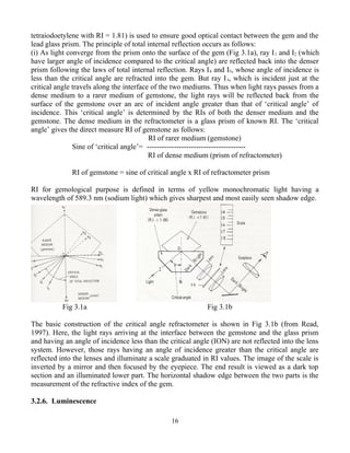 tetraiodoetylene with RI = 1.81) is used to ensure good optical contact between the gem and the
lead glass prism. The principle of total internal reflection occurs as follows:
(i) As light converge from the prism onto the surface of the gem (Fig 3.1a), ray I1 and I2 (which
have larger angle of incidence compared to the critical angle) are reflected back into the denser
prism following the laws of total internal reflection. Rays I4 and I5, whose angle of incidence is
less than the critical angle are refracted into the gem. But ray I3, which is incident just at the
critical angle travels along the interface of the two mediums. Thus when light rays passes from a
dense medium to a rarer medium of gemstone, the light rays will be reflected back from the
surface of the gemstone over an arc of incident angle greater than that of ‘critical angle’ of
incidence. This ‘critical angle’ is determined by the RIs of both the denser medium and the
gemstone. The dense medium in the refractometer is a glass prism of known RI. The ‘critical
angle’ gives the direct measure RI of gemstone as follows:
RI of rarer medium (gemstone)
Sine of ‘critical angle’= ----------------------------------------
RI of dense medium (prism of refractometer)
RI of gemstone = sine of critical angle x RI of refractometer prism
RI for gemological purpose is defined in terms of yellow monochromatic light having a
wavelength of 589.3 nm (sodium light) which gives sharpest and most easily seen shadow edge.
Fig 3.1a Fig 3.1b
The basic construction of the critical angle refractometer is shown in Fig 3.1b (from Read,
1997). Here, the light rays arriving at the interface between the gemstone and the glass prism
and having an angle of incidence less than the critical angle (ION) are not reflected into the lens
system. However, those rays having an angle of incidence greater than the critical angle are
reflected into the lenses and illuminate a scale graduated in RI values. The image of the scale is
inverted by a mirror and then focused by the eyepiece. The end result is viewed as a dark top
section and an illuminated lower part. The horizontal shadow edge between the two parts is the
measurement of the refractive index of the gem.
3.2.6. Luminescence
16
 