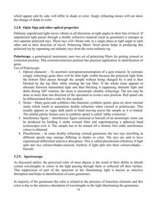 which appear side by side, will differ in shade or color. Singly refracting stones will not show
the change of shade or color.
3.2.8 Optic Sign and other optical properties
Ordinary unpolarized light waves vibrate in all directions at right angles to their line of travel. If
unpolarized light passes through a doubly refractive material (such as gemstone) it emerges as
two separate polarized rays. These rays will vibrate only in a single plane at right angle to each
other and to their direction of travel. Polarizing filters/ Nicol prism helps in producing this
polarized ray by separating out ordinary rays from the extra-ordinary ray.
Polariscope, a gemological instrument, uses two set of polarizing filters for getting crossed or
extinction position. This crossed/extinction position has practical application in identification of
gems.
Use of Polariscope:
1. Optical character: - To ascertain isotropism/anisotropism of a gem mineral. In isotropic
(singly refracting) gems there will be little light visible because the polarized light from
the bottom filter passes through the sample without being changed by it and is then
blocked by the top filter while rotating the top filter. If the whole stone appears to
alternate between transmitted light and then blocking it (appearing alternate light and
dark) during 3600
rotation, the stone is anisotropic (doubly refracting). The test may be
done in more than one direction of the specimen to avoid c-axis position. Red spinel can
be differentiated from a ruby by this method.
2. Strain: - Many gems and synthetics like diamond, synthetic spinel, glass etc show internal
strain which result in anomalous double refraction when viewed in polariscope. This
usually appears as vague dark patch or band moving across the sample as it is rotated.
The similar patchy feature seen in synthetic spinel is called ‘tabby extinction’.
3. Interference figure: - Interference figure (uniaxial or biaxial) of an anisotropic stone can
be produced by holding it under crossed filter and superimposing a spherical bead
(conoscope) over it. The sample has to be rotated till a distinct first order interference
colour is obtained.
4. Pleochroism: - In some doubly refracting colored gemstones the two rays travelling in
different speeds may emerge differing in shades or color. The rays are said to have
experienced differential selective absorption. This is called pleochroism (Dichroic if light
split into two colours/shades-uniaxial, trichroic if light split into three colours/shades –
biaxial).
3.2.9. Spectroscopy
As discussed earlier, the perceived color of most objects is the result of their ability to absorb
certain wavelengths or colors in the light passing through them or reflected off their surface.
This suppression of part of the spectrum in the illuminating light is known as selective
absorption and helps in identification of some gemstones.
In majority of the gemstones the color is related to the presence of transition elements and this
color is due to the selective absorption of wavelengths in the light illuminating the gemstones.
18
 