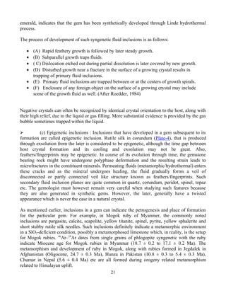 emerald, indicates that the gem has been synthetically developed through Linde hydrothermal
process.
The process of development of such syngenetic fluid inclusions is as follows:
• (A) Rapid feathery growth is followed by later steady growth.
• (B) Subparallel growth traps fluids.
• ( C) Dislocation etched out during partial dissolution is later covered by new growth.
• (D) Disturbed growth near a fracture in the surface of a growing crystal results in
trapping of primary fluid inclusions.
• (E) Primary fluid inclusions are trapped between or at the centers of growth spirals.
• (F) Enclosure of any foreign object on the surface of a growing crystal may include
some of the growth fluid as well. (After Roedder, 1984)
Negative crystals can often be recognized by identical crystal orientation to the host, along with
their high relief, due to the liquid or gas filling. More substantial evidence is provided by the gas
bubble sometimes trapped within the liquid.
 (c) Epigenetic inclusions : Inclusions that have developed in a gem subsequent to its
formation are called epigenetic inclusion. Rutile silk in corundum (Plate-4), that is produced
through exsolution from the later is considered to be epigenetic, although the time gap between
host crystal formation and its cooling and exsolution may not be great. Also,
feathers/fingerprints may be epigenetic. In course of its evolution through time, the gemstone
bearing rock might have undergone polyphase deformation and the resulting strain leads to
microfractures in the constituent minerals. Permeating fluids (metamorphic/hydrothermal) enters
these cracks and as the mineral undergoes healing, the fluid gradually forms a veil of
disconnected or partly connected veil like structure known as feathers/fingerprints. Such
secondary fluid inclusion planes are quite common in quartz, corundum, peridot, spinel, topaz
etc. The gemologist must however remain very careful when studying such features because
they are also generated in synthetic gems. However, the later, generally have a twisted
appearance which is never the case in a natural crystal.
As mentioned earlier, inclusions in a gem can indicate the petrogenesis and place of formation
for the particular gem. For example, in Mogok ruby of Myanmer, the commonly noted
inclusions are pargasite, calcite, scapolite, yellow titanite, spinel, pyrite, yellow sphalerite and
short stubby rutile silk needles. Such inclusions definitely indicate a metamorphic environment
in a SiO2-deficient condition, possibly a metamorphosed limestone which, in reality, is the setup
for Mogok rubies. 40
Ar–39
Ar dates from single grains of phlogopite syngenetic with the ruby
indicate Miocene age for Mogok rubies in Myanmar (18.7 ± 0.2 to 17.1 ± 0.2 Ma). The
metamorphism and development of ruby in Mogok, along with rubies formed in Jegdalek in
Afghanistan (Oligocene, 24.7 ± 0.3 Ma), Hunza in Pakistan (10.8 ± 0.3 to 5.4 ± 0.3 Ma),
Chumar in Nepal (5.6 ± 0.4 Ma) etc are all formed during orogeny related metamorphism
related to Himalayan uplift.
21
 