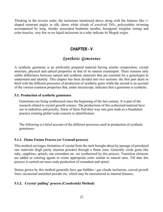 Thinking in the reverse order, the inclusions mentioned above along with the features like v-
shaped reentrant angles in silk, dense white clouds of exsolved TiO2, polysynthtic twinning
accompanied by long, slender associated boehmite needles, hexagonal irregular zoning and
color treacles, very few or no liquid inclusions in a ruby indicate its Mogok origin.
CHAPTER - V
Synthetic Gemstones
A synthetic gemstone is an artificially prepared material having similar composition, crystal
structure, physical and optical properties as that of its natural counterpart. There remains only
subtle differences between natural and synthetic materials that are essential for a gemologist to
understand and identify. This chapter has been divided into two sections: the first part deals in
brief with the different processes of production of synthetic gems while the second is an account
of the various common properties that, under microscope, indicates that a gemstone is synthetic.
5.1. Production of synthetic gemstones
Gemstones are being synthesized since the beginning of the last century. It is part of the
research related to crystal growth science. The productions of this sythesised material have
use in industries and jewelry. Some of them find their way into gem trade as a fraudulent
practice creating global scale concern in identification.
The following is a brief account of the different processes used in production of synthetic
gemstones:
5.1.1. Flame Fusion Process (or Verneuil process)
This method envisages formation of crystal from the melt brought about by passage of powdered
raw materials (high purity alumina powder) through a flame zone. Generally oxide gems like
ruby, sapphires, spinels, star corundum etc. are synthesized by this process. Transition elements
are added as coloring agents to create appropriate color similar to natural ones. Till date this
process is carried out mass scale production of corundum and spinel.
Stones grown by this method generally have gas bubbles / gas clouds inclusions, curved growth
lines, occasional unmelted powder etc. which may be encountered as internal features.
5.1.2. Crystal ‘pulling’ process (Czochralski Method)
22
 