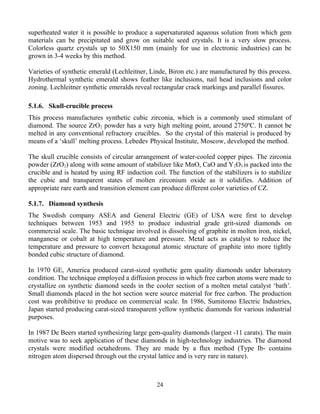superheated water it is possible to produce a supersaturated aqueous solution from which gem
materials can be precipitated and grow on suitable seed crystals. It is a very slow process.
Colorless quartz crystals up to 50X150 mm (mainly for use in electronic industries) can be
grown in 3-4 weeks by this method.
Varieties of synthetic emerald (Lechleitner, Linde, Biron etc.) are manufactured by this process.
Hydrothermal synthetic emerald shows feather like inclusions, nail head inclusions and color
zoning. Lechleitner synthetic emeralds reveal rectangular crack markings and parallel fissures.
5.1.6. Skull-crucible process
This process manufactures synthetic cubic zirconia, which is a commonly used stimulant of
diamond. The source ZrO2 powder has a very high melting point, around 2750ºC. It cannot be
melted in any conventional refractory crucibles. So the crystal of this material is produced by
means of a ‘skull’ melting process. Lebedev Physical Institute, Moscow, developed the method.
The skull crucible consists of circular arrangement of water-cooled copper pipes. The zirconia
powder (ZrO2) along with some amount of stabilizer like MnO, CaO and Y2O3 is packed into the
crucible and is heated by using RF induction coil. The function of the stabilizers is to stabilize
the cubic and transparent states of molten zirconium oxide as it solidifies. Addition of
appropriate rare earth and transition element can produce different color varieties of CZ.
5.1.7. Diamond synthesis
The Swedish company ASEA and General Electric (GE) of USA were first to develop
techniques between 1953 and 1955 to produce industrial grade grit-sized diamonds on
commercial scale. The basic technique involved is dissolving of graphite in molten iron, nickel,
manganese or cobalt at high temperature and pressure. Metal acts as catalyst to reduce the
temperature and pressure to convert hexagonal atomic structure of graphite into more tightly
bonded cubic structure of diamond.
In 1970 GE, America produced carat-sized synthetic gem quality diamonds under laboratory
condition. The technique employed a diffusion process in which free carbon atoms were made to
crystallize on synthetic diamond seeds in the cooler section of a molten metal catalyst ‘bath’.
Small diamonds placed in the hot section were source material for free carbon. The production
cost was prohibitive to produce on commercial scale. In 1986, Sumitomo Electric Industries,
Japan started producing carat-sized transparent yellow synthetic diamonds for various industrial
purposes.
In 1987 De Beers started synthesizing large gem-quality diamonds (largest -11 carats). The main
motive was to seek application of these diamonds in high-technology industries. The diamond
crystals were modified octahedrons. They are made by a flux method (Type Ib- contains
nitrogen atom dispersed through out the crystal lattice and is very rare in nature).
24
 