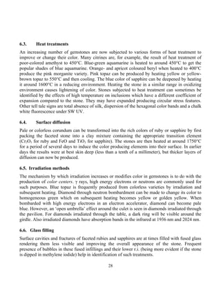 6.3. Heat treatments
An increasing number of gemstones are now subjected to various forms of heat treatment to
improve or change their color. Many citrines are, for example, the result of heat treatment of
poor-colored amethyst to 450°C. Blue-green aquamarine is heated to around 450°C to get the
popular shades of blue aquamarine. Orange- and apricot coloured beryl when heated to 400°C
produce the pink morganite variety. Pink topaz can be produced by heating yellow or yellow-
brown topaz to 550°C and then cooling. The blue color of sapphire can be deepened by heating
it around 1600°C in a reducing environment. Heating the stone in a similar range in oxidizing
environment causes lightening of color. Stones subjected to heat treatment can sometimes be
identified by the effects of high temperature on inclusions which have a different coefficient of
expansion compared to the stone. They may have expanded producing circular stress features.
Other tell tale signs are total absence of silk, dispersion of the hexagonal color bands and a chalk
white fluorescence under SW UV.
6.4. Surface diffusion
Pale or colorless corundum can be transformed into the rich colors of ruby or sapphire by first
packing the faceted stone into a clay mixture containing the appropriate transition element
(Cr2O3 for ruby and FeO and TiO2 for sapphire). The stones are then heated at around 1750°C
for a period of several days to induce the color producing elements into their surface. In earlier
days the results were at best skin deep (less than a tenth of a millimeter), but thicker layers of
diffusion can now be produced.
6.5. Irradiation methods
The mechanism by which irradiation increases or modifies color in gemstones is to do with the
production of color centers. γ rays, high energy electrons or neutrons are commonly used for
such purposes. Blue topaz is frequently produced from colorless varieties by irradiation and
subsequent heating. Diamond through neutron bombardment can be made to change its color to
homogeneous green which on subsequent heating becomes yellow or golden yellow. When
bombarded with high energy electrons in an electron accelerator, diamond can become pale
blue. However, an ‘open umbrella’ effect around the culet is seen in diamonds irradiated through
the pavilion. For diamonds irradiated through the table, a dark ring will be visible around the
girdle. Also irradiated diamonds have absorption bands in the infrared at 1936 nm and 2024 nm.
6.6. Glass filling
Surface cavities and fractures of faceted rubies and sapphires are at times filled with fused glass
rendering them less visible and improving the overall appearance of the stone. Frequent
presence of bubbles in these fused infillings and their lower r.i. (being more evident if the stone
is dipped in methylene iodide) help in identification of such treatments.
28
 