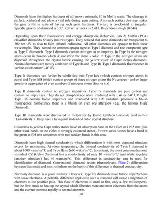 Diamonds have the highest hardness of all known minerals, 10 in Moh’s scale. The cleavage is
perfect, octahedral and plays a vital role during gem cutting. Also such perfect cleavage makes
the gem brittle in spite of having such great hardness. Fracture is conchoidal to irregular.
Specific gravity of diamond is 3.52. Refractive index is 2.417. Dispersion is high (0.044).
Depending upon their fluorescence and energy absorption, Robertson, Fax & Martin (1934)
classified diamonds broadly into two types. They noticed that some diamonds are transparent to
300 nm UV as also to 8μm infrared radiations. All other diamonds are opaque to both these
wavelengths. They named the common opaque type as Type I diamond and the transparent type
as Type II diamonds. Type I diamonds contain nitrogen as an impurity. In Type Ia the nitrogen
atoms occur in clusters which do not affect the stone’s color. In Type Ib the nitrogen atoms are
dispersed throughout the crystal lattice causing the yellow color of Cape Series diamonds.
Natural diamonds are mostly a mixture of Type Ia and Type Ib. Type I diamonds fluorescence in
various colors under LW UV.
Type Ia diamonds can further be subdivided into Type IaA (which contain nitrogen atoms in
pairs) and Type IaB (which contain groups of three nitrogen atoms the N3 centres – and/or larger
groups or aggregates of even numbers of nitrogen atoms (four or six)
Type II diamonds contain no nitrogen impurities. Type IIa diamonds are pure carbon and
contain no impurities. They do not phosphoresce when irradiated with LW or SW UV light.
Type IIb contain boron impurities and irradiated with UV radiation produces a bluish
fluorescence. Sometimes there is a bluish or even red afterglow (e.g. the famous Hope
Diamond).
Type III diamonds were discovered in meteorites by Dame Kathleen Lonsdale (and named
‘Lonsdaleite’). They have a hexagonal instead of cubic crystal structure.
Colourless to yellow Cape series stones have an absorption band in the violet at 415.5 nm (plus
other weak bands in the violet in strongly coloured stones). Brown series stones have a band in
the green at 504 nm sometimes with two weaker bands in this area.
Diamonds have high thermal conductivity which differentiates it with most diamond stimulant
except for moissanite. At room temperature, the thermal conductivity of Type I diamond is
about 1000 watts/m/°C and Type IIa is 2600 watts/m/°C. In contrast, the most common diamond
stimulant CZ (Cubic Zirconia) has a conductivity of only 10 watts/m/°C and white sapphire
(another stimulant) has 40 watts/m/°C. This difference in conductivity can be used for
identification of diamond. Conventional diamond testers (thermolysers, Plate-2) differentiate
between diamonds and most simulants on the basis of this difference in thermal conductivity.
Normally diamond is a good insulator. However, Type IIb diamonds have lattice imperfections
with loose electrons. A potential difference applied to such a diamond will cause a migration of
electrons to the positive pole. This flow of electrons is small at first, only a few milliamperes,
but the flow tends to heat up the crystal which liberates more and more electrons from the atoms
and the current increase rapidly to several amperes.
30
 