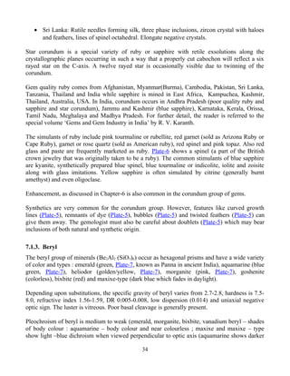 • Sri Lanka: Rutile needles forming silk, three phase inclusions, zircon crystal with haloes
and feathers, lines of spinel octahedral. Elongate negative crystals.
Star corundum is a special variety of ruby or sapphire with retile exsolutions along the
crystallographic planes occurring in such a way that a properly cut cabochon will reflect a six
rayed star on the C-axis. A twelve rayed star is occasionally visible due to twinning of the
corundum.
Gem quality ruby comes from Afghanistan, Myanmar(Burma), Cambodia, Pakistan, Sri Lanka,
Tanzania, Thailand and India while sapphire is mined in East Africa, Kampuchea, Kashmir,
Thailand, Australia, USA. In India, corundum occurs in Andhra Pradesh (poor quality ruby and
sapphire and star corundum), Jammu and Kashmir (blue sapphire), Karnataka, Kerala, Orissa,
Tamil Nadu, Meghalaya and Madhya Pradesh. For further detail, the reader is referred to the
special volume ‘Gems and Gem Industry in India’ by R. V. Karanth.
The simulants of ruby include pink tourmaline or rubellite, red garnet (sold as Arizona Ruby or
Cape Ruby), garnet or rose quartz (sold as American ruby), red spinel and pink topaz. Also red
glass and paste are frequently marketed as ruby. Plate-6 shows a spinel (a part of the British
crown jewelry that was originally taken to be a ruby). The common stimulants of blue sapphire
are kyanite, synthetically prepared blue spinel, blue tourmaline or indicolite, iolite and zoisite
along with glass imitations. Yellow sapphire is often simulated by citrine (generally burnt
amethyst) and even oligoclase.
Enhancement, as discussed in Chapter-6 is also common in the corundum group of gems.
Synthetics are very common for the corundum group. However, features like curved growth
lines (Plate-5), remnants of dye (Plate-5), bubbles (Plate-5) and twisted feathers (Plate-5) can
give them away. The gemologist must also be careful about doublets (Plate-5) which may bear
inclusions of both natural and synthetic origin.
7.1.3. Beryl
The beryl group of minerals (Be2Al2 (SiO3)6) occur as hexagonal prisms and have a wide variety
of color and types : emerald (green, Plate-7, known as Panna in ancient India), aquamarine (blue
green, Plate-7), heliodor (golden/yellow, Plate-7), morganite (pink, Plate-7), goshenite
(colorless), bixbite (red) and maxixe-type (dark blue which fades in daylight).
Depending upon substitutions, the specific gravity of beryl varies from 2.7-2.8, hardness is 7.5-
8.0, refractive index 1.56-1.59, DR 0.005-0.008, low dispersion (0.014) and uniaxial negative
optic sign. The luster is vitreous. Poor basal cleavage is generally present.
Pleochroism of beryl is medium to weak (emerald, morganite, bixbite, vanadium beryl – shades
of body colour : aquamarine – body colour and near colourless ; maxixe and maxixe – type
show light –blue dichroism when viewed perpendicular to optic axis (aquamarine shows darker
34
 