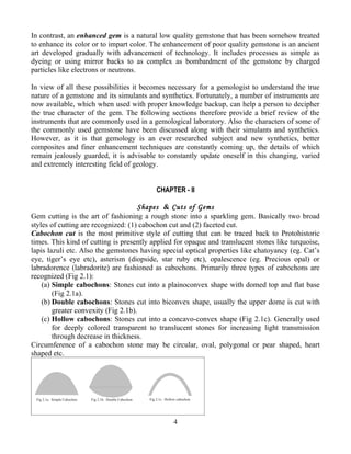 In contrast, an enhanced gem is a natural low quality gemstone that has been somehow treated
to enhance its color or to impart color. The enhancement of poor quality gemstone is an ancient
art developed gradually with advancement of technology. It includes processes as simple as
dyeing or using mirror backs to as complex as bombardment of the gemstone by charged
particles like electrons or neutrons.
In view of all these possibilities it becomes necessary for a gemologist to understand the true
nature of a gemstone and its simulants and synthetics. Fortunately, a number of instruments are
now available, which when used with proper knowledge backup, can help a person to decipher
the true character of the gem. The following sections therefore provide a brief review of the
instruments that are commonly used in a gemological laboratory. Also the characters of some of
the commonly used gemstone have been discussed along with their simulants and synthetics.
However, as it is that gemology is an ever researched subject and new synthetics, better
composites and finer enhancement techniques are constantly coming up, the details of which
remain jealously guarded, it is advisable to constantly update oneself in this changing, varied
and extremely interesting field of geology.
CHAPTER - II
Shapes & Cuts of Gems
Gem cutting is the art of fashioning a rough stone into a sparkling gem. Basically two broad
styles of cutting are recognized: (1) cabochon cut and (2) faceted cut.
Cabochon cut is the most primitive style of cutting that can be traced back to Protohistoric
times. This kind of cutting is presently applied for opaque and translucent stones like turquoise,
lapis lazuli etc. Also the gemstones having special optical properties like chatoyancy (eg. Cat’s
eye, tiger’s eye etc), asterism (diopside, star ruby etc), opalescence (eg. Precious opal) or
labradorence (labradorite) are fashioned as cabochons. Primarily three types of cabochons are
recognized (Fig 2.1):
(a) Simple cabochons: Stones cut into a plainoconvex shape with domed top and flat base
(Fig 2.1a).
(b) Double cabochons: Stones cut into biconvex shape, usually the upper dome is cut with
greater convexity (Fig 2.1b).
(c) Hollow cabochons: Stones cut into a concavo-convex shape (Fig 2.1c). Generally used
for deeply colored transparent to translucent stones for increasing light transmission
through decrease in thickness.
Circumference of a cabochon stone may be circular, oval, polygonal or pear shaped, heart
shaped etc.
4
 