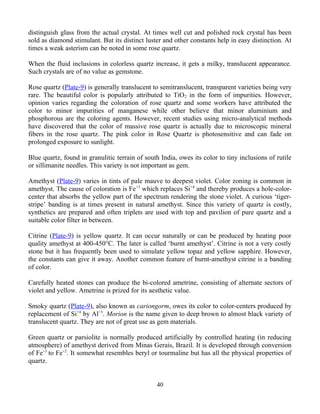 distinguish glass from the actual crystal. At times well cut and polished rock crystal has been
sold as diamond stimulant. But its distinct luster and other constants help in easy distinction. At
times a weak asterism can be noted in some rose quartz.
When the fluid inclusions in colorless quartz increase, it gets a milky, translucent appearance.
Such crystals are of no value as gemstone.
Rose quartz (Plate-9) is generally translucent to semitranslucent, transparent varieties being very
rare. The beautiful color is popularly attributed to TiO2 in the form of impurities. However,
opinion varies regarding the coloration of rose quartz and some workers have attributed the
color to minor impurities of manganese while other believe that minor aluminium and
phosphorous are the coloring agents. However, recent studies using micro-analytical methods
have discovered that the color of massive rose quartz is actually due to microscopic mineral
fibers in the rose quartz. The pink color in Rose Quartz is photosensitive and can fade on
prolonged exposure to sunlight.
Blue quartz, found in granulitic terrain of south India, owes its color to tiny inclusions of rutile
or sillimanite needles. This variety is not important as gem.
Amethyst (Plate-9) varies in tints of pale mauve to deepest violet. Color zoning is common in
amethyst. The cause of coloration is Fe+3
which replaces Si+4
and thereby produces a hole-color-
center that absorbs the yellow part of the spectrum rendering the stone violet. A curious ‘tiger-
stripe’ banding is at times present in natural amethyst. Since this variety of quartz is costly,
synthetics are prepared and often triplets are used with top and pavilion of pure quartz and a
suitable color filter in between.
Citrine (Plate-9) is yellow quartz. It can occur naturally or can be produced by heating poor
quality amethyst at 400-450°C. The later is called ‘burnt amethyst’. Citrine is not a very costly
stone but it has frequently been used to simulate yellow topaz and yellow sapphire. However,
the constants can give it away. Another common feature of burnt-amethyst citrine is a banding
of color.
Carefully heated stones can produce the bi-colored ametrine, consisting of alternate sectors of
violet and yellow. Ametrine is prized for its aesthetic value.
Smoky quartz (Plate-9), also known as cariongorm, owes its color to color-centers produced by
replacement of Si+4
by Al+3
. Morion is the name given to deep brown to almost black variety of
translucent quartz. They are not of great use as gem materials.
Green quartz or parsiolite is normally produced artificially by controlled heating (in reducing
atmosphere) of amethyst derived from Minas Gerais, Brazil. It is developed through conversion
of Fe+3
to Fe+2
. It somewhat resembles beryl or tourmaline but has all the physical properties of
quartz.
40
 