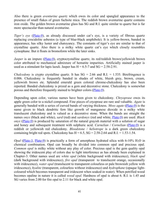Also there is green aventurine quartz which owes its color and spangled appearance to the
presence of small flakes of green fuchsite mica. The reddish brown aventurine quartz contains
iron oxide. The golden brown aventurine glass has SG and R.I. quite similar to quartz but is far
more spectacular than natural aventurine.
Tiger’s eye (Plate-9), as already discussed under cat’s eye, is a variety of fibrous quartz
replacing crocidolite asbestos (a type of blue-black amphibole). It is yellow-brown, banded in
appearance, has silky luster and chatoyancy. The constants of tiger’s eye are similar to that of
crystalline quartz. Also there is a milky white quartz cat’s eye which closely resembles
cymophane. But it floats in bromoform while the later sinks.
Jasper is an impure (Plate-9), cryptocrystalline quartz, its red/reddish brown/yellowish brown
color attributed to mechanical admixture of hematite impurities. Artificially stained jasper is
used as a stimulant for lapis lazuli. Jasper has H = 6.5-7 and SG = 2.58-2.91.
Chalcedony is crypto crystalline quartz. It has SG = 2.66 and R.I. = 1.535. Birefringence is
0.006. Chalcedony is frequently banded in shades of white, bluish grey, brown, cream,
yellowish brown etc. Splendid emerald green colored chrome-chalcedony has also been
reported. Banded chalcedony is prized as a gem and decorative stone. Chalcedony is somewhat
porous and therefore frequently stained to brighter colors (Plate-9).
Depending upon color, various names have been given to chalcedony. Chryoprase owes its
apple green color to a nickel compound. Fine pieces of cryoprase are rare and valuable. Agate is
generally banded with a series of curved bands of varying thickness. Moss agate (Plate-9) is the
name given to black dendritic fern like growth of manganese dioxide in a milky white
translucent chalcedony and is valued as a decorative stone. When the bands are straight the
names onyx (black and white), sard (red) and sardonyx (red and white, Plate-9) are used. Black
onyx (Plate-9) is produced by saturation of the natural grayish material with a solution of sugar
and honey and subsequent treatment with sulphuric acid. Carnelian / Cornelian (Plate-9) is a
reddish or yellowish red chalcedony. Bloodstone / heliotrope is a dark green chalcedony
containing bright red spots. Chalcedony has H = 6.5, SG = 2.58-2.64 and R.I. = 1.53-1.54.
Opal (Plate-3, Plate-9) is practically a form of amorphous hydrated silica with 6-10% H2O in
chemical combination. Opal can broadly be divided into common opal and precious opal.
Common opal is milky white without any play of color. Precious opal is the gem quality opal
showing the iridescent play of colors due to light interference as has already been explained in
Chapter-3. Other names used are white opal (white background with iridescence), black opal
(dark background with iridescence), fire opal (transparent to translucent orange, occasionally
with iridescence), water opal (translucent to transparent colourless or pale brownish yellow with
iridescence), hyalite (transparent, colourless without iridescence) and hydrophane (opaque light-
coloured which becomes transparent and iridescent when soaked in water). When petrified wood
becomes opaline in nature it is called wood opal. Hardness of opal is about 6. R.I. is 1.45 and
SG varies from 2.00 for fire opal to 2.11 for black and white opal.
41
 