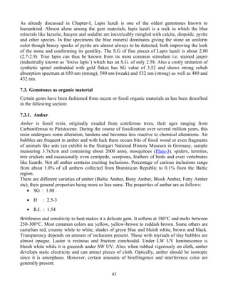 As already discussed in Chapter-I, Lapis lazuli is one of the oldest gemstones known to
humankind. Almost alone among the gem materials, lapis lazuli is a rock in which the blue
minerals like lazurite, hauyne and sodalite are inextricably mingled with calcite, diopside, pyrite
and other species. In fine specimens the blue mineral dominates giving the stone an uniform
color though brassy specks of pyrite are almost always to be detected, both improving the look
of the stone and conforming its gentility. The S.G of fine pieces of Lapis lazuli is about 2.80
(2.7-2.9). True lapis can thus be known from its most common stimulant i.e. stained jasper
(industrially known as ‘Swiss lapis’) which has an S.G. of only 2.58. Also a costly imitation of
synthetic spinel embedded with gold flakes has SG value of 3.52 and shows strong cobalt
absorption spectrum at 650 nm (strong), 580 nm (weak) and 532 nm (strong) as well as 480 and
452 nm.
7.3. Gemstones as organic material
Certain gems have been fashioned from recent or fossil organic materials as has been described
in the following section:
7.3.1. Amber
Amber is fossil resin, originally exuded from coniferous trees, their ages ranging from
Carboniferous to Pleistocene. During the course of fossilization over several million years, this
resin undergoes some alteration, hardens and becomes less reactive to chemical alterations. Air
bubbles are frequent in amber and with luck there occurs bits of fossil wood or even fragments
of animals like ants (an exhibit in the Stuttgart National History Museum in Germany, sample
measuring 3.7x5cm and containing about 2000 ants), mosquitoes (Plate-3), spiders, termites,
tree crickets and occasionally even centipede, scorpions, feathers of birds and even vertebrates
like lizards. Not all amber contains exciting inclusions. Percentage of curious inclusions range
from about 1.0% of all ambers collected from Dominican Republic to 0.1% from the Baltic
region.
There are different varieties of amber (Baltic Amber, Bony Amber, Block Amber, Fatty Amber
etc), their general properties being more or less same. The properties of amber are as follows:
• SG : 1.08
• H : 2.5-3
• R.I. : 1.54
Brittleness and sensitivity to heat makes it a delicate gem. It softens at 180°C and melts between
250-300°C. Most common colors are yellow, yellow-brown to reddish brown. Some others are
carnelian red, creamy white to white, shades of green blue and bluish white, brown and black.
Transparency depends on amount of inclusions present. Those with myriads of tiny bubbles are
almost opaque. Luster is resinous and fracture conchoidal. Under LW UV luminescence is
bluish white while it is greenish under SW UV. Also, when rubbed vigorously on cloth, amber
develops static electricity and can attract pieces of cloth. Optically, amber should be isotropic
since it is amorphous. However, certain amounts of birefringence and interference color are
generally present.
43
 