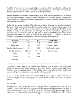 Small bits of amber are at times heated and pressed together. Such pressed amber is often called
amberoid or reconstructed amber. Under lens, such amalgamated blocks show flow structures.
Also the spherical bubbles tend to elongate in the direction of flow.
Another treatment is to heat the amber carefully in oil when the later penetrates the air bubbles
and the cavities disappear thereby increasing transparency of the stone. Usually shining stress
figures are noticed in these clarified ambers that appear like oblong lily-pads. Such stress figures
are termed as ‘sun-spangles’.
Amber has got several simulants. The following table lists the properties of amber simulants.
The most closely approximating simulant is copal resin. Several polymers and even glass have
also been used to simulate amber. In India, a resin resembling amber known as kherba is in use.
Kherba is orange to reddish brown and although not much in demand as a gemstone, is
nowadays sold as collector’s item and gift item at many established jewelry shops. Glass
imitations after amber can easily be identified by their higher S.G., coldness to touch and
hardness. The properties of some amber simulants have been tabulated below:
Material S.G. R.I. Under knife
Amber
Copal resin
Casein, imitation amber
Bakelite, imitation
amber
Diakon
Distrene
1.08
1.06
1.33
1.28-1.26
1.18
1.05
1.54
1.53
1.54
1.64-1.66
1.50
1.58
Splinters readily
Splinters readily
Sectile, rather tough
Sectile, tough
Compared to amber, distrene has a much lower softening point (70-90°C) and it is readily
soluble in benzene. Also amber and copal resin burn with an aromatic odour while other
simulants yield an unpleasant odour. A drop of ether placed on copal resin makes it sticky and
leaves a dull spot on evaporation, whereas amber is left unharmed.
In India some disseminated ambers are found in Tertiary lignite deposits in Panandro mines in
Kutch and Rajpardi mines near Rajpipla in Gujarat. These are small and devoid of organic
remains.
7.3.2. Coral
Red and White Corals are popular gems in India, the former being traditionally referred to as
‘Prabala’. Corals can be red, pink, white, grayish blue, golden yellow-brown and even black in
color. Compositionally coral is CaCO3. It has an R.I. of about 2.6-2.7. However, presence of
high amount of organic matter, as in black coral, may lower the S.G. Refractive index is of no
44
 