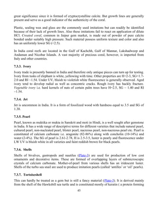 great significance since it is formed of cryptocrystalline calcite. But growth lines are generally
present and serve as a good indicator of the authenticity of the coral.
Plastic, sealing wax and glass are the commonly used imitations but can readily be identified
because of their lack of growth lines. Also these imitations fail to react on application of dilute
HCl. Created coral, common in Jaipur gem market, is made out of powder of pure calcite
bonded under suitably high pressure. Such material possess uniform texture and color and also
has an uniformly lower SG (<2.5).
In India coral reefs are located in the Gulf of Kachchh, Gulf of Mannar, Lakshadweep and
Andaman and Nicobar Islands. A vast majority of precious coral, however, is imported from
Italy and other countries.
7.3.3. Ivory
Ivory trade is presently banned in India and therefore only antique pieces can turn up for testing.
Ivory from tusks of elephant is white, yellowing with time. Other properties are H=2-3, SG=1.7-
2.0 and RI ~1.54. Under UV, bluish to violetish white fluorescence is generally observed. Aged
ivory tend to develop radial as well as concentric cracks. Rough ivory has hackly fracture.
Vegetable ivory i.e. hard kernels of nuts of certain palm trees have H=2.5, SG ~ 1.40 and RI
~1.54.
7.3.4. Jet
Jet is uncommon in India. It is a form of fossilized wood with hardness equal to 3.5 and SG of
1.30.
7.3.5. Pearl
Pearl, known as muktika or mukta in Sanskrit and moti in Hindi, is a well sought after gemstone
in India. It has a wide range of descriptive terms for different varieties that include natural pearl,
cultured pearl, non-nucleated pearl, blister pearl, nacreous pearl, non-nacreous pearl etc. Pearl is
constituted of calcium carbonate i.e. aragonite (82-86%) along with concholin (10-14%) and
water (2-4%). The SG of pearl is 2.61-2.78, H is 2.5-3.5, luster is pearly and fluorescence under
LW UV is bluish white in all varieties and faint reddish brown for black pearls.
7.3.6. Shells
Shells of bivalves, gastropods and nautilus (Plate-3) are used for production of low cost
ornaments and decorative items. These are formed of overlapping layers of submicroscopic
crystals of calcium carbonate. Mother-of-pearl from various shells has an iridescent luster.
Shells of the turbo sea snail are used to produce imitation pearls (called ‘antilles’ or ‘oil’ pearls).
7.3.7. Tortoiseshell
This can hardly be treated as a gem but is still a fancy material (Plate-3). It is derived mainly
from the shell of the Hawksbill sea turtle and is constituted mostly of keratin ( a protein forming
45
 