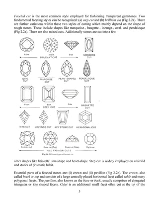Faceted cut is the most common style employed for fashioning transparent gemstones. Two
fundamental faceting styles can be recognized: (a) step cut and (b) brilliant cut (Fig 2.2a). There
are further variations within these two styles of cutting which mainly depend on the shape of
rough stones. These include shapes like marquoise-, baugette-, lozenge-, oval- and pendeloque
(Fig 2.2a). There are also mixed cuts. Additionally stones are cut into a few
other shapes like briolette, star-shape and heart-shape. Step cut is widely employed on emerald
and stones of prismatic habit.
Essential parts of a feceted stones are: (i) crown and (ii) pavilion (Fig 2.2b). The crown, also
called bezel or top and consists of a large centrally placed horizontal facet called table and many
polygonal facets. The pavilion, also known as the base or back, usually comprises of elongated
triangular or kite shaped facets. Culet is an additional small facet often cut at the tip of the
5
 