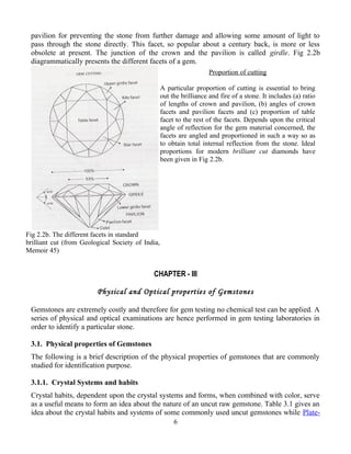 pavilion for preventing the stone from further damage and allowing some amount of light to
pass through the stone directly. This facet, so popular about a century back, is more or less
obsolete at present. The junction of the crown and the pavilion is called girdle. Fig 2.2b
diagrammatically presents the different facets of a gem.
CHAPTER - III
Physical and Optical properties of Gemstones
Gemstones are extremely costly and therefore for gem testing no chemical test can be applied. A
series of physical and optical examinations are hence performed in gem testing laboratories in
order to identify a particular stone.
3.1. Physical properties of Gemstones
The following is a brief description of the physical properties of gemstones that are commonly
studied for identification purpose.
3.1.1. Crystal Systems and habits
Crystal habits, dependent upon the crystal systems and forms, when combined with color, serve
as a useful means to form an idea about the nature of an uncut raw gemstone. Table 3.1 gives an
idea about the crystal habits and systems of some commonly used uncut gemstones while Plate-
6
Fig 2.2b. The different facets in standard
brilliant cut (from Geological Society of India,
Memoir 45)
Proportion of cutting
A particular proportion of cutting is essential to bring
out the brilliance and fire of a stone. It includes (a) ratio
of lengths of crown and pavilion, (b) angles of crown
facets and pavilion facets and (c) proportion of table
facet to the rest of the facets. Depends upon the critical
angle of reflection for the gem material concerned, the
facets are angled and proportioned in such a way so as
to obtain total internal reflection from the stone. Ideal
proportions for modern brilliant cut diamonds have
been given in Fig 2.2b.
 