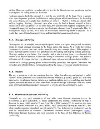 surface. However, synthetic corundum pieces, kept in the laboratories, are sometimes used as
scratch plates for testing suspected diamonds.
Hardness renders durability although it is not the sole controller of the later. There is certain
other lesser important qualities like brittleness and toughness, which contributes to the durability
of a stone. Zircon, for example, has a hardness of about 7 – 7.5, but is brittle, as a result often
suffers chipping. Similarly, diamond, even after being the hardest known mineral is brittle
because of its cleavage planes. On the other hand, two jade minerals nephrite and jadeite have a
considerable degree of toughness, despite their hardness values of 6 and 7 respectively. They do
not represent single crystals, but a mass of microscopic interlocking fibers or crystals. As a
result, they can withstand much more wear and tear than the harder mineral zircon.
3.1.4. Cleavage and Parting
Cleavage is a set (or multiple sets) of equally spaced planes in a crystal along which the atomic
bonds are much stronger compared to the bonds across the planes. As a result, the crystals
(gemstones in present case) are easily cleavable along the cleavage planes. This property is
usable both for identification of raw gemstones and for cutting and shaping of hard gemstones.
Cleavage renders a gem brittle. For example, with a sharp strong blow, even diamond, the
hardest of all known minerals, is cleavable along its octahedral cleavage planes. The minerals
with very well developed cleavage (e.g. diamond, topaz etc) need special care during lapidary.
In contrast to cleavage, parting planes are more widely spaced and less regular. Gemstones like
corundum and labradorite have parting planes along the planes of repeated lamellar twinning.
3.1.5. Fracture
The way a gemstone breaks in a random direction (other than cleavage and parting) is called
fracture. Many gemstones have conchoidal fracture pattern (e.g. quartz, garnet etc) but some
have hackly or splintery fracture pattern (e.g. nephrite, jadeite, ivory). In polished and faceted
kyanite, the cross fractures are often identifiable under microscope or through a lens and serves
as an important identifying property in addition to specific gravity and refractive index.
3.1.6. Thermal and Electrical Conductivity
Diamonds are very good conductors of heat while most diamond simulants (except for
moissanite) are poor conductors. At room temperature, the thermal conductivity of Type I
diamond is about 1000 watts/m/°C and Type IIa is 2600 watts/m/°C. In contrast, the most
common diamond stimulant CZ (Cubic Zirconia) has a conductivity of only 10 watts/m/°C and
white sapphire (another stimulant) has 40 watts/m/°C. This difference in conductivity can be
used for identification of diamond. Conventional diamond testers (thermolysers, Plate-2)
differentiate between diamonds and most simulants on the basis of this difference in thermal
conductivity.
9
 