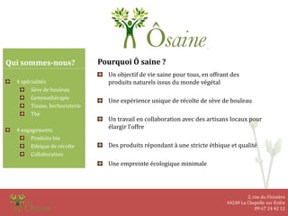 2, rue du Finistère
44240 La Chapelle sur Erdre
09 67 24 42 12
Qui sommes-nous?
4 spécialités
Sève de bouleau
Gemmothérapie
Tisane, herboristerie
Thé
4 engagements
Produits bio
Ethique de récolte
Collaboration
Pourquoi Ô saine ?
Un objectif de vie saine pour tous, en offrant des
produits naturels issus du monde végétal
Une expérience unique de récolte de sève de bouleau
Un travail en collaboration avec des artisans locaux pour
élargir l’offre
Des produits répondant à une stricte éthique et qualité
Une empreinte écologique minimale
 