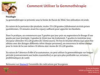 2, rue du Finistère
44240 La Chapelle sur Erdre
09 67 24 42 12
Comment Utiliser la Gemmothérapie
Posologie
La gemmothérapie se présente sous la forme de flacon de 30ml. Son utilisation est orale.
En raison de la puissance des produits, seules 15 à 20 gouttes (idéalement en trois prises
quotidiennes, 15 minutes avant les repas), suffisent pour apporter les bienfaits.
Dans la pratique, on commencera par 5 gouttes par jour puis on augmentera le dosage d'une
goutte par jour (exemple: 6 gouttes le 2ème jour du traitement, 7 gouttes le troisième jour,
etc) pour atteindre 15 à 20 gouttes (le 15ème jours). Un fois le résultat obtenu (qui peut être
obtenu avec des dosages différents selon chaque personne), on conservera le même dosage
pour le reste de la cure même s'il obtenu avec moins de 15 à 20 gouttes.
En raison de l'absence d'effet d'accoutumance, on peut utiliser la gemmothérapie sur longue
période (contrairement aux huiles essentielles) ce qui sera plus profitable sur certaines
problématiques de santé.
Retrouvez sur Osaine.fr l’ensemble des indications par bourgeons
 