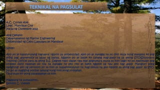 A.C. Cortes Ave.
Looc, Mandaue City
Ika-22 ng Disyembre 2013
Ang Dekano
Departamento ng Marine Engineering
Unibersidad ng Cebu Lapulapu at Mandaue
Ginoo:
Ako po ay kasalukuyang nag-aaral ngayon sa unibersidad. Ako po ay matagal na po dito mula nung matapos ko ang
aking pag apprentice sa labas ng bansa. Ngayon po ay balak ko sanang mag-apply na sa aming STO(Shipboard
Training Office) para sa aking B.S. Degree kaso dapat raw may asignatura muna sa inyo bago ko po masimulan ang
proseso dahil nalaman po nila na matagal na ako rito at bakit ngayon pa raw ako nag apply. Mangyari pong
manghingi ako ng permisyo po sa inyo at mapahintulutan na mag simula na ako ngayon sa aking pag apply sa STO.
Ito po ay magiging posible lamang kung inyo pong pirmahan.
Taus-puso ko pong pasasalamat sa inyo.
Magalang na sumasainyo,
Gemmyl C. Ysatam
 