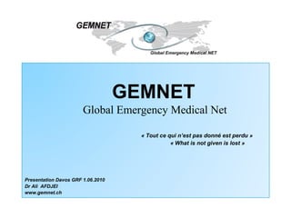 GEMNET Global Emergency Medical Net « Tout ce qui n’est pas donné est perdu » « What is not given is lost » Presentation Davos GRF 1.06.2010 Dr Ali  AFDJEI www.gemnet.ch 