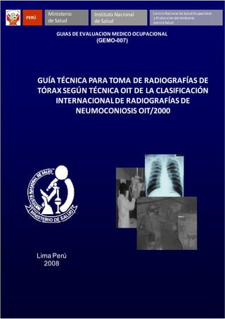 GEMO-007/Guías de Evaluación Médico Ocupacional
1
PERÚ
Ministerio
de Salud
Instituto Nacional
de Salud
Centro Nacional deSaludOcupacional
y Protección del Ambiente
parala Salud
GUÍA TÉCNICA PARA TOMA DE RADIOGRAFÍAS DE
TÓRAX SEGÚN TÉCNICA OIT DE LA CLASIFICACIÓN
INTERNACIONALDE RADIOGRAFÍAS DE
NEUMOCONIOSIS OIT/2000
Lima Perú
2008
GUIAS DE EVALUACION MEDICO OCUPACIONAL
(GEMO-007)
 
