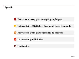 Agenda
Slide 3
Prévisions 2019 par zone géographique
Internet & le Digital en France et dans le monde
Prévisions 2019 par segments de marché
Le marché publicitaire
1
2
3
4
Hot topics5
 