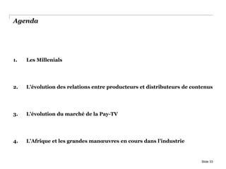 Agenda
1. Les Millenials
2. L’évolution des relations entre producteurs et distributeurs de contenus
3. L’évolution du marché de la Pay-TV
4. L’Afrique et les grandes manœuvres en cours dans l’industrie
Slide 33
 