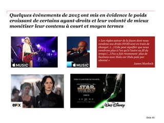Quelques événements de 2015 ont mis en évidence le poids
croissant de certains ayant-droits et leur volonté de mieux
monétiser leur contenu à court et moyen termes
Slide 45
« Les règles autour de la façon dont nous
vendons nos droits SVOD sont en train de
changer, (…) Cela peut signifier que nous
vendrons plus à l’un qu’à l’autre au fil du
temps (…) Fox a fait récemment plus de
business avec Hulu car Hulu paie par
abonné »
James Murdoch
 