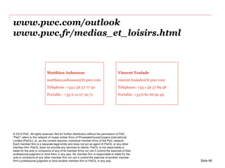 www.pwc.com/outlook
www.pwc.fr/medias_et_loisirs.html
© 2015 PwC. All rights reserved. Not for further distribution without the permission of PwC.
“PwC” refers to the network of myear ember firms of PricewaterhouseCoopers International
Limited (PwCIL), or, as the context requires, individual member firms of the PwC network.
Each member firm is a separate legal entity and does not act as agent of PwCIL or any other
member firm. PwCIL does not provide any services to clients. PwCIL is not responsible or
liable for the acts or omissions of any of its member firms nor can it control the exercise of their
professional judgment or bind them in any way. No member firm is responsible or liable for the
acts or omissions of any other member firm nor can it control the exercise of another member
firm’s professional judgment or bind another member firm or PwCIL in any way.
Matthieu Aubusson
matthieu.aubusson@fr.pwc.com
Téléphone :+33 1 56 57 77 50
Portable : +33 6 12 07 29 71
Vincent Teulade
vincent.teulade@fr.pwc.com
Téléphone: +33 1 56 57 89 58
Portable: +33 6 82 66 92 49
Slide 68
 
