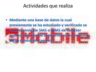 Actividades que realiza Mediante una base de datos la cual previamente se ha estudiado y verificado se hace el envió de SMS o MMS de carácter publicitario, donde se informa o promociona algún producto o servicio.