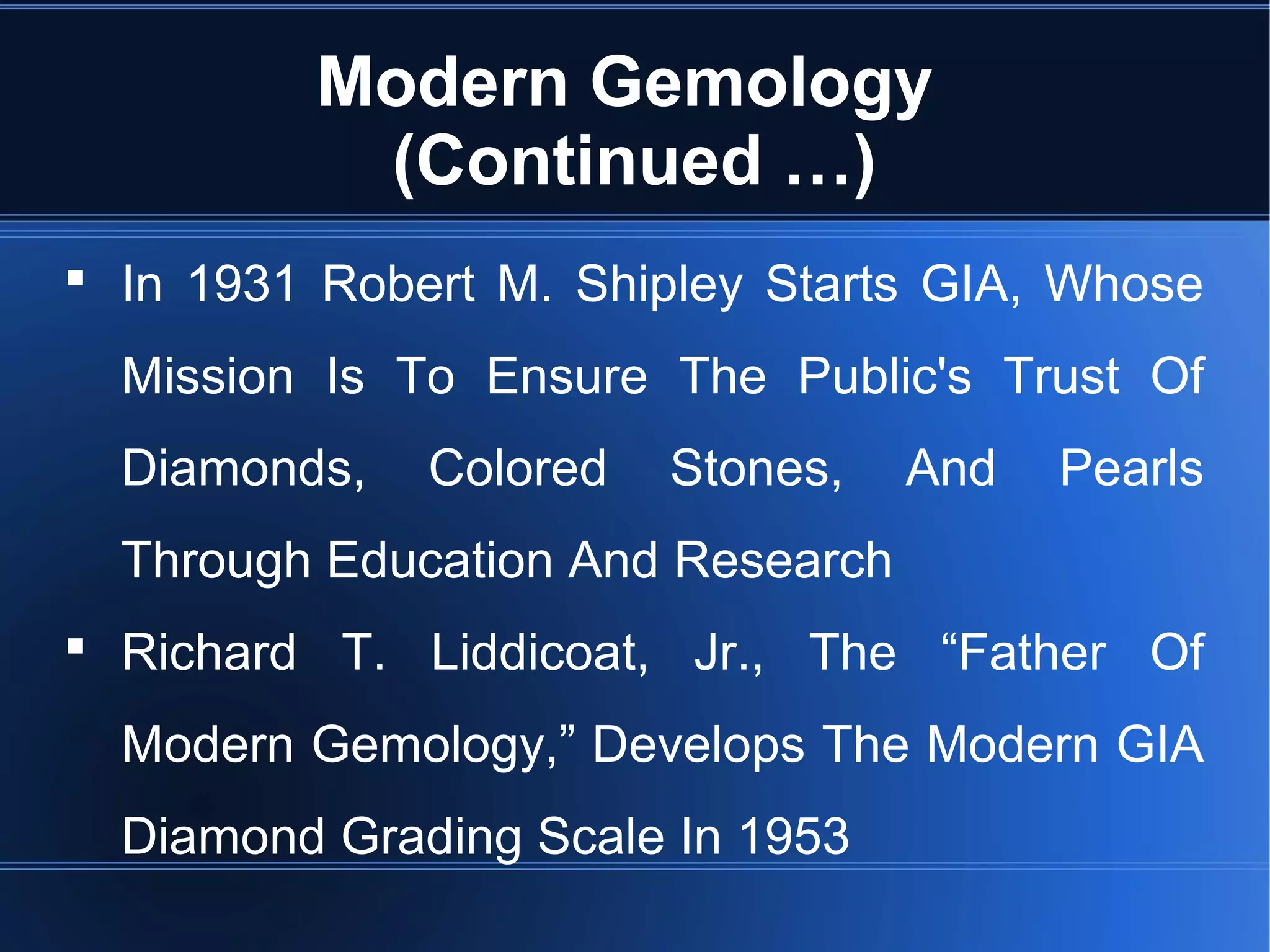 Modern Gemology
(Continued …)
 In 1931 Robert M. Shipley Starts GIA, Whose
Mission Is To Ensure The Public's Trust Of
Diamonds, Colored Stones, And Pearls
Through Education And Research
 Richard T. Liddicoat, Jr., The “Father Of
Modern Gemology,” Develops The Modern GIA
Diamond Grading Scale In 1953
 