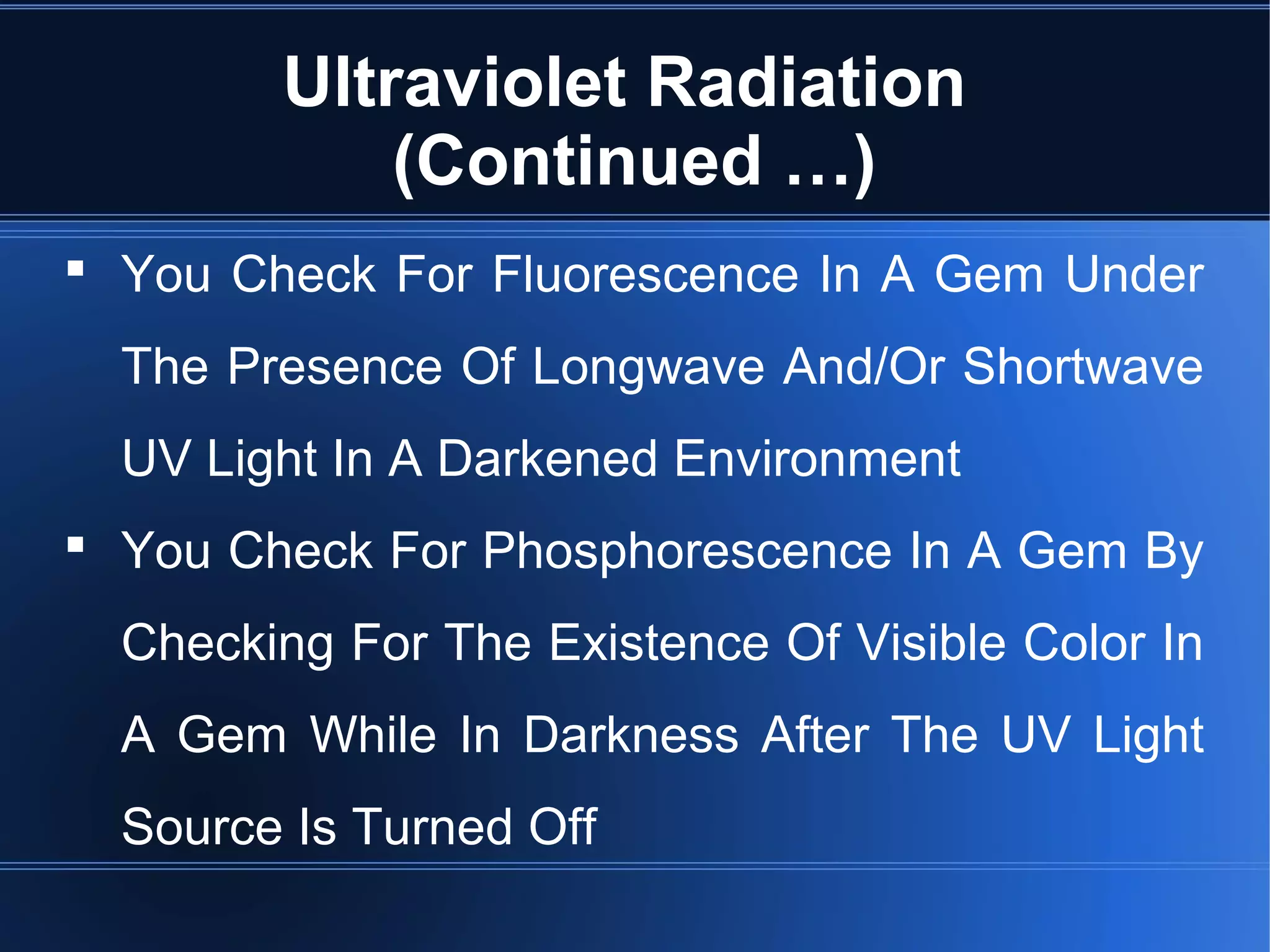 Ultraviolet Radiation
(Continued …)
 You Check For Fluorescence In A Gem Under
The Presence Of Longwave And/Or Shortwave
UV Light In A Darkened Environment
 You Check For Phosphorescence In A Gem By
Checking For The Existence Of Visible Color In
A Gem While In Darkness After The UV Light
Source Is Turned Off
 
