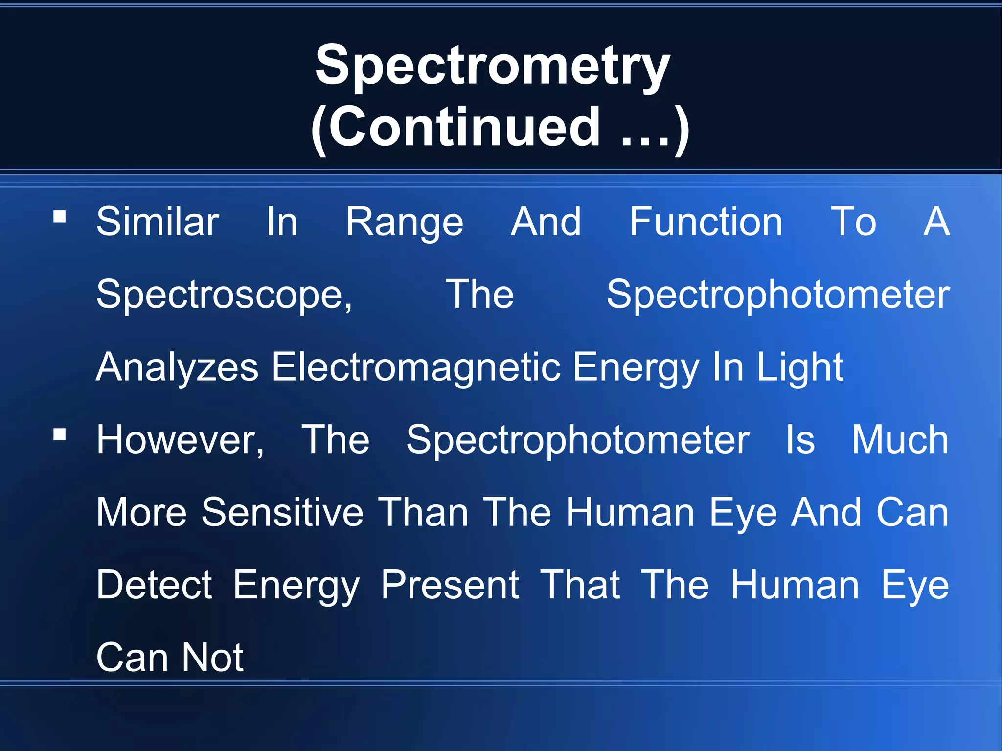 Spectrometry
(Continued …)
 Similar In Range And Function To A
Spectroscope, The Spectrophotometer
Analyzes Electromagnetic Energy In Light
 However, The Spectrophotometer Is Much
More Sensitive Than The Human Eye And Can
Detect Energy Present That The Human Eye
Can Not
 
