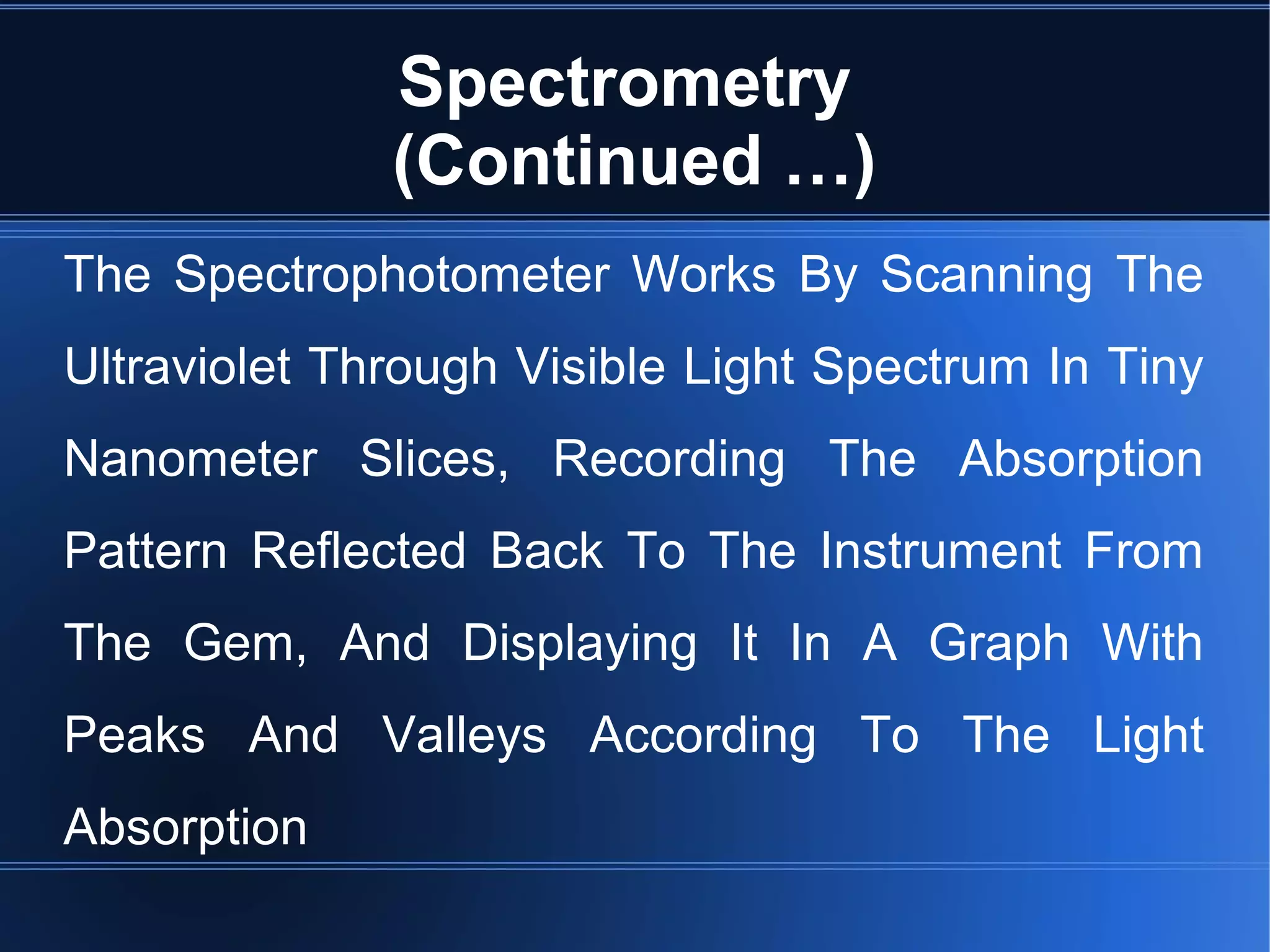 Spectrometry
(Continued …)
The Spectrophotometer Works By Scanning The
Ultraviolet Through Visible Light Spectrum In Tiny
Nanometer Slices, Recording The Absorption
Pattern Reflected Back To The Instrument From
The Gem, And Displaying It In A Graph With
Peaks And Valleys According To The Light
Absorption
 