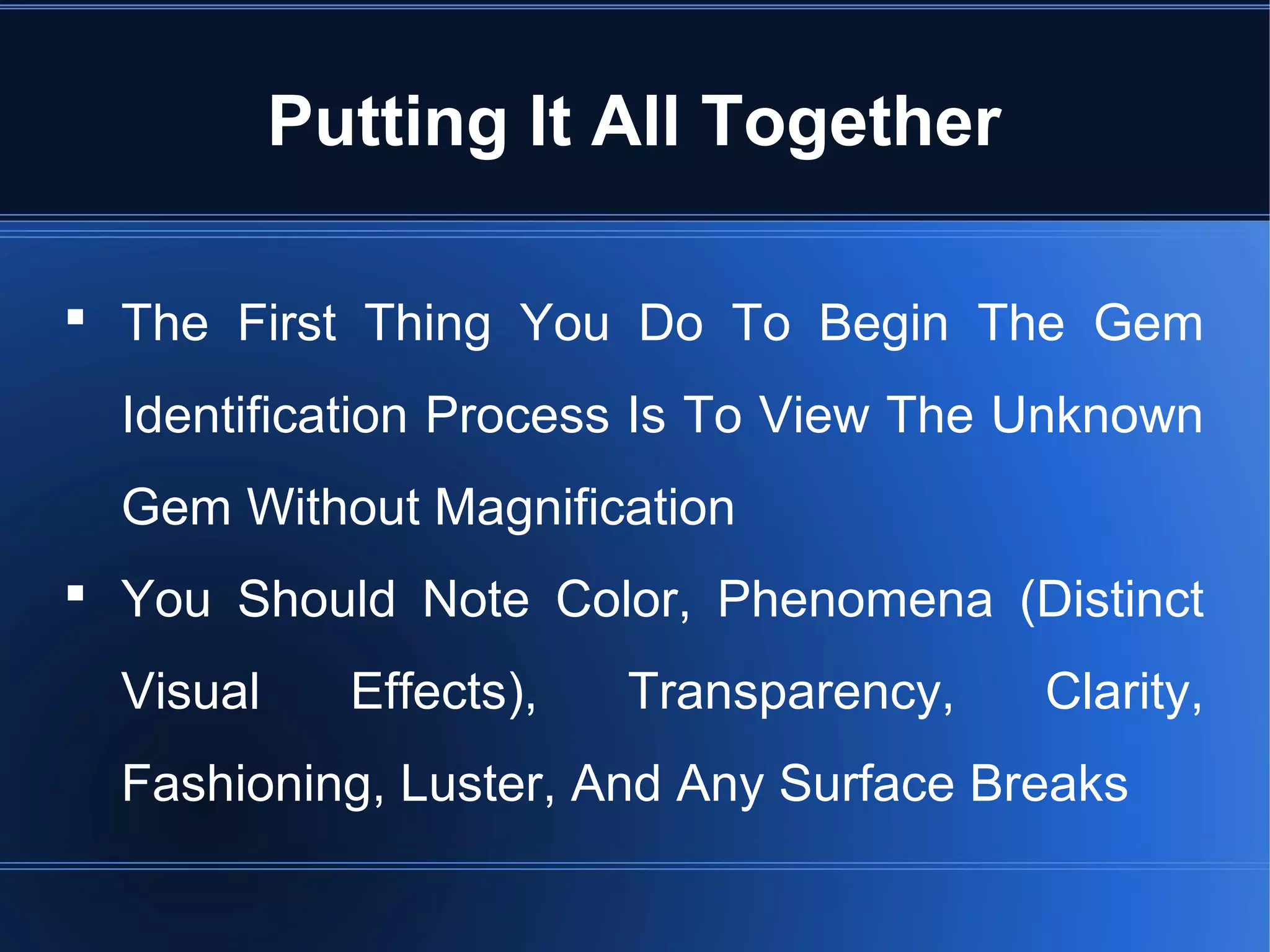 The First Thing You Do To Begin The Gem
Identification Process Is To View The Unknown
Gem Without Magnification
 You Should Note Color, Phenomena (Distinct
Visual Effects), Transparency, Clarity,
Fashioning, Luster, And Any Surface Breaks
Putting It All Together
 