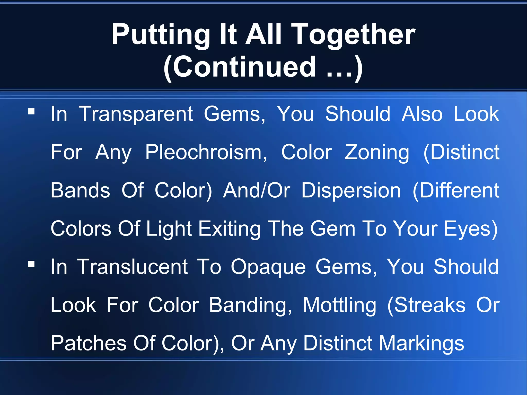 Putting It All Together
(Continued …)
 In Transparent Gems, You Should Also Look
For Any Pleochroism, Color Zoning (Distinct
Bands Of Color) And/Or Dispersion (Different
Colors Of Light Exiting The Gem To Your Eyes)
 In Translucent To Opaque Gems, You Should
Look For Color Banding, Mottling (Streaks Or
Patches Of Color), Or Any Distinct Markings
 