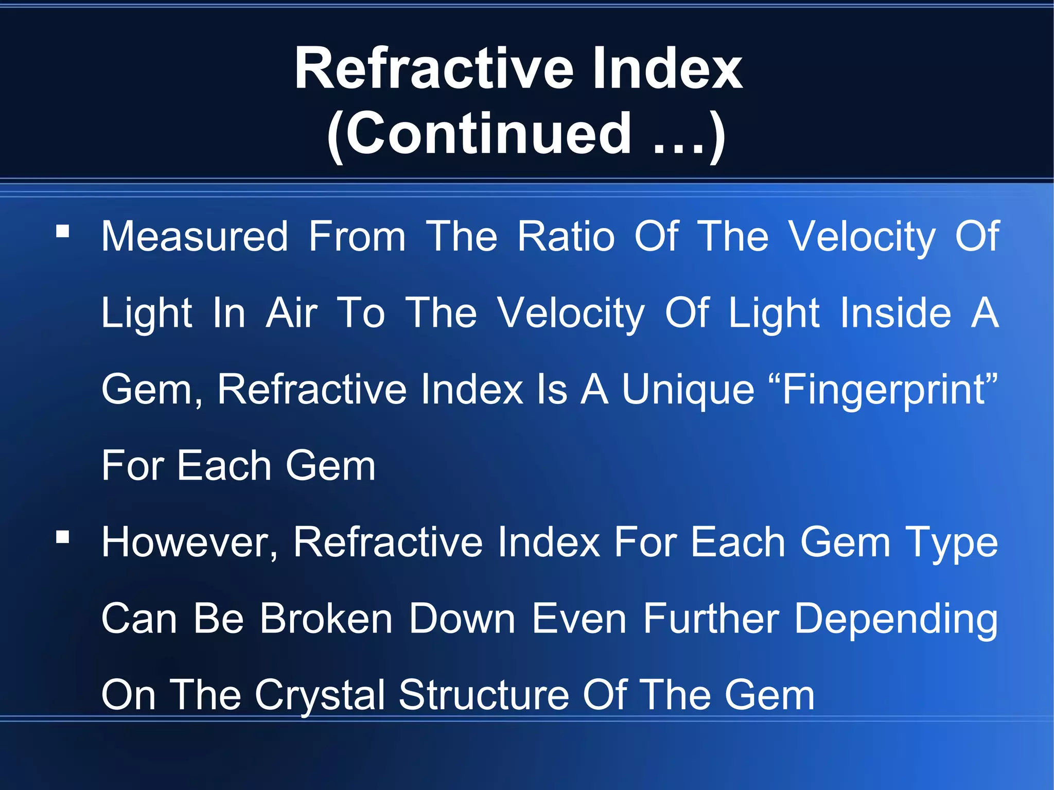 Refractive Index
(Continued …)
 Measured From The Ratio Of The Velocity Of
Light In Air To The Velocity Of Light Inside A
Gem, Refractive Index Is A Unique “Fingerprint”
For Each Gem
 However, Refractive Index For Each Gem Type
Can Be Broken Down Even Further Depending
On The Crystal Structure Of The Gem
 