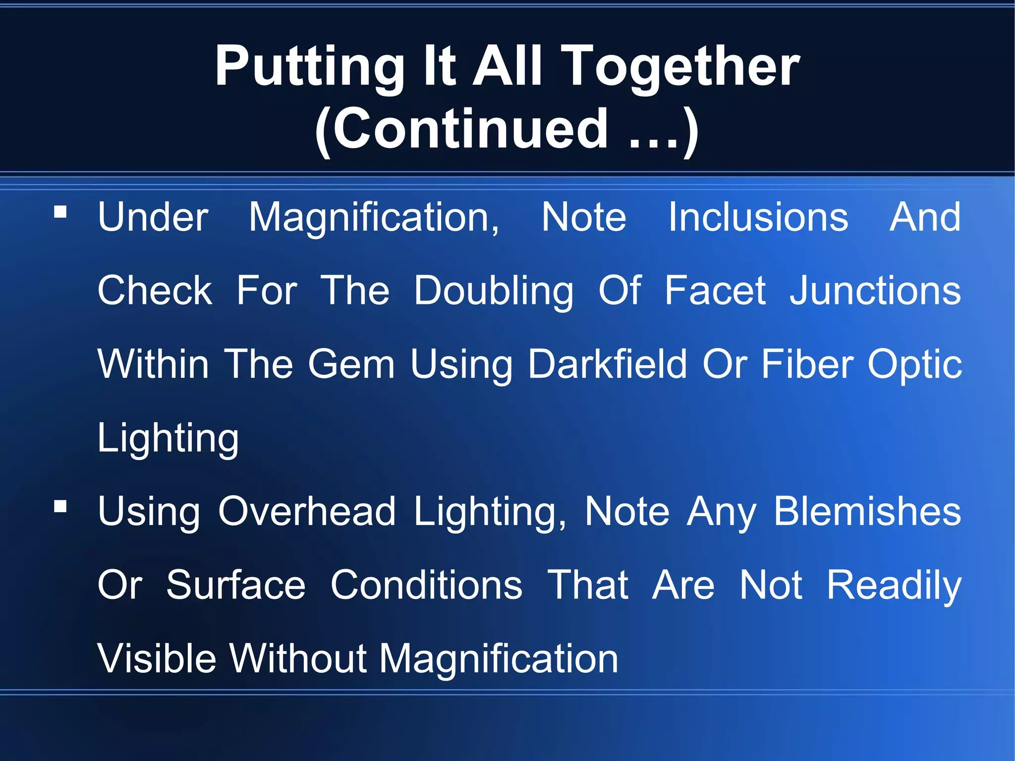 Putting It All Together
(Continued …)
 Under Magnification, Note Inclusions And
Check For The Doubling Of Facet Junctions
Within The Gem Using Darkfield Or Fiber Optic
Lighting
 Using Overhead Lighting, Note Any Blemishes
Or Surface Conditions That Are Not Readily
Visible Without Magnification
 