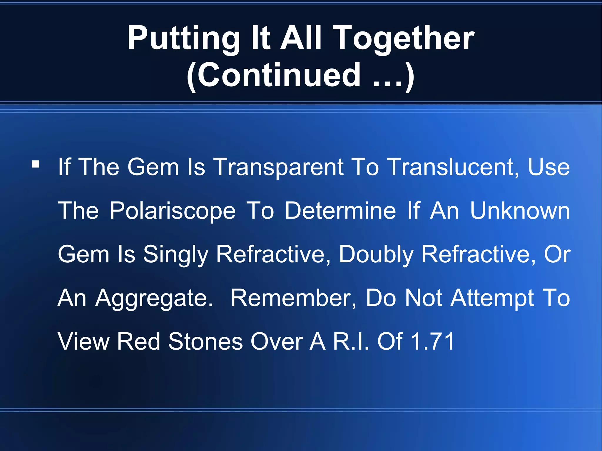 Putting It All Together
(Continued …)
 If The Gem Is Transparent To Translucent, Use
The Polariscope To Determine If An Unknown
Gem Is Singly Refractive, Doubly Refractive, Or
An Aggregate. Remember, Do Not Attempt To
View Red Stones Over A R.I. Of 1.71
 