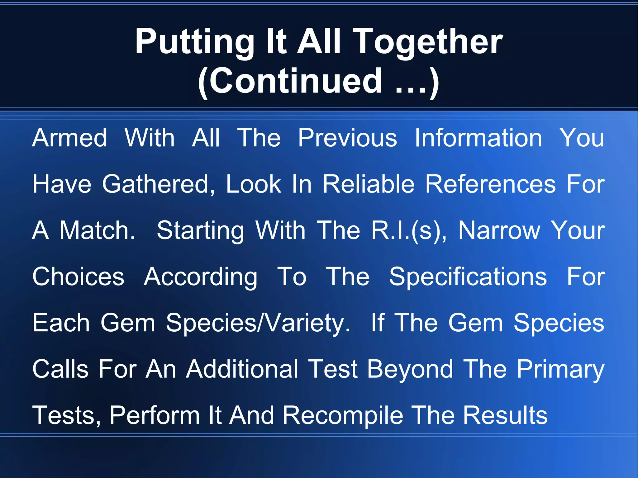 Putting It All Together
(Continued …)
Armed With All The Previous Information You
Have Gathered, Look In Reliable References For
A Match. Starting With The R.I.(s), Narrow Your
Choices According To The Specifications For
Each Gem Species/Variety. If The Gem Species
Calls For An Additional Test Beyond The Primary
Tests, Perform It And Recompile The Results
 