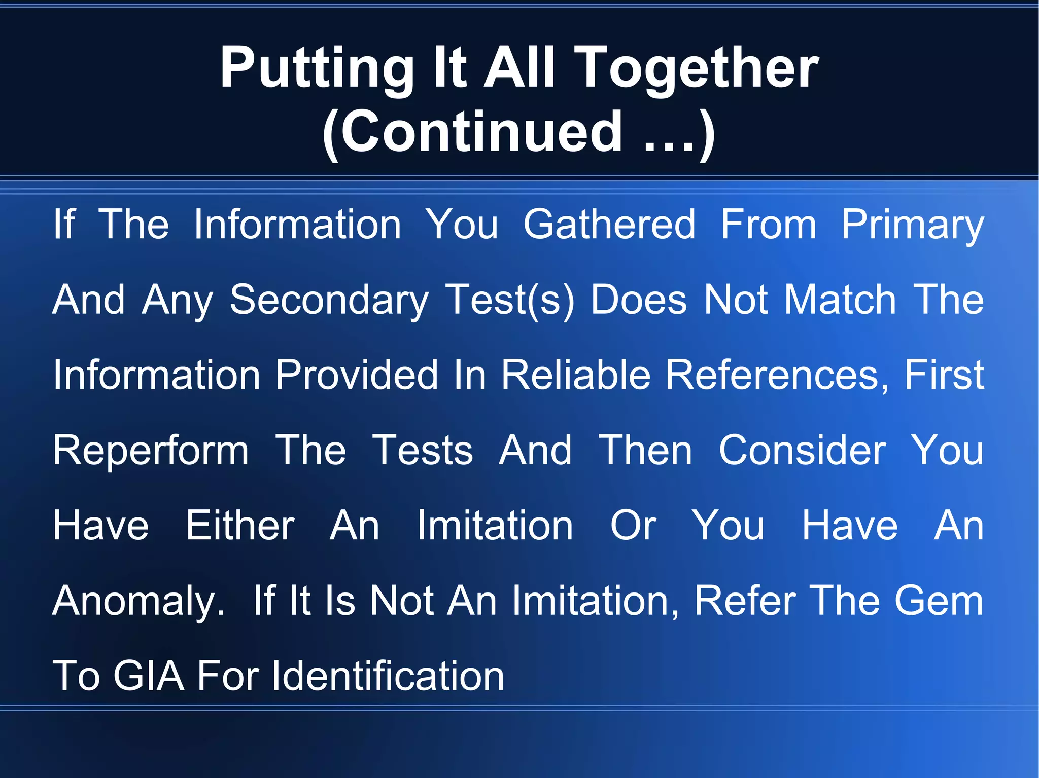 Putting It All Together
(Continued …)
If The Information You Gathered From Primary
And Any Secondary Test(s) Does Not Match The
Information Provided In Reliable References, First
Reperform The Tests And Then Consider You
Have Either An Imitation Or You Have An
Anomaly. If It Is Not An Imitation, Refer The Gem
To GIA For Identification
 